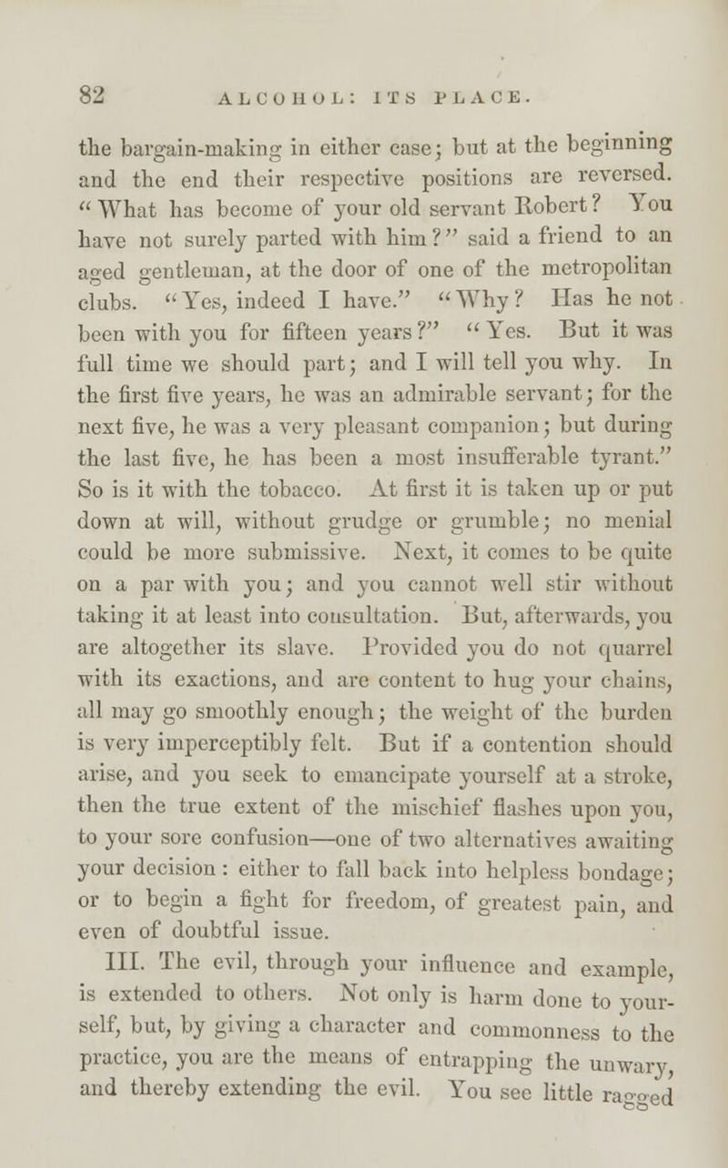 the bargain-making in either case; but at the beginning and the end their respective positions are reversed.  What has become of your old servant Robert ? You have not surely parted with him ? said a friend to an aged gentleman, at the door of one of the metropolitan clubs.  Yes, indeed I have.  Why ? Has he not been with you for fifteen years ?  Yes. But it was full time we should part; and I will tell you why. In the first five years, he was an admirable servant; for the next five, he was a very pleasant companion; but during the last five, he has been a most insufferable tyrant. So is it with the tobacco. At first it is taken up or put down at will, without grudge or grumble; no menial could be more submissive. Next, it comes to be quite on a par with you; and you cannot well stir without taking it at least into consultation. But, afterwards, you are altogether its slave. Provided you do not quarrel with its exactions, and are content to hug your chains, all may go smoothly enough; the weight of the burden is very imperceptibly felt. But if a contention should arise, and you seek to emancipate yourself at a stroke, then the true extent of the mischief flashes upon you, to your sore confusion—one of two alternatives awaiting your decision: either to fall back into helpless bondage; or to begin a fight for freedom, of greatest pain, and even of doubtful issue. III. The evil, through your influence and example, is extended to others. Not only is harm done to your- self, but, by giving a character and commonness to the practice, you are the means of entrapping the unwary and thereby extending the evil. You see little ragged