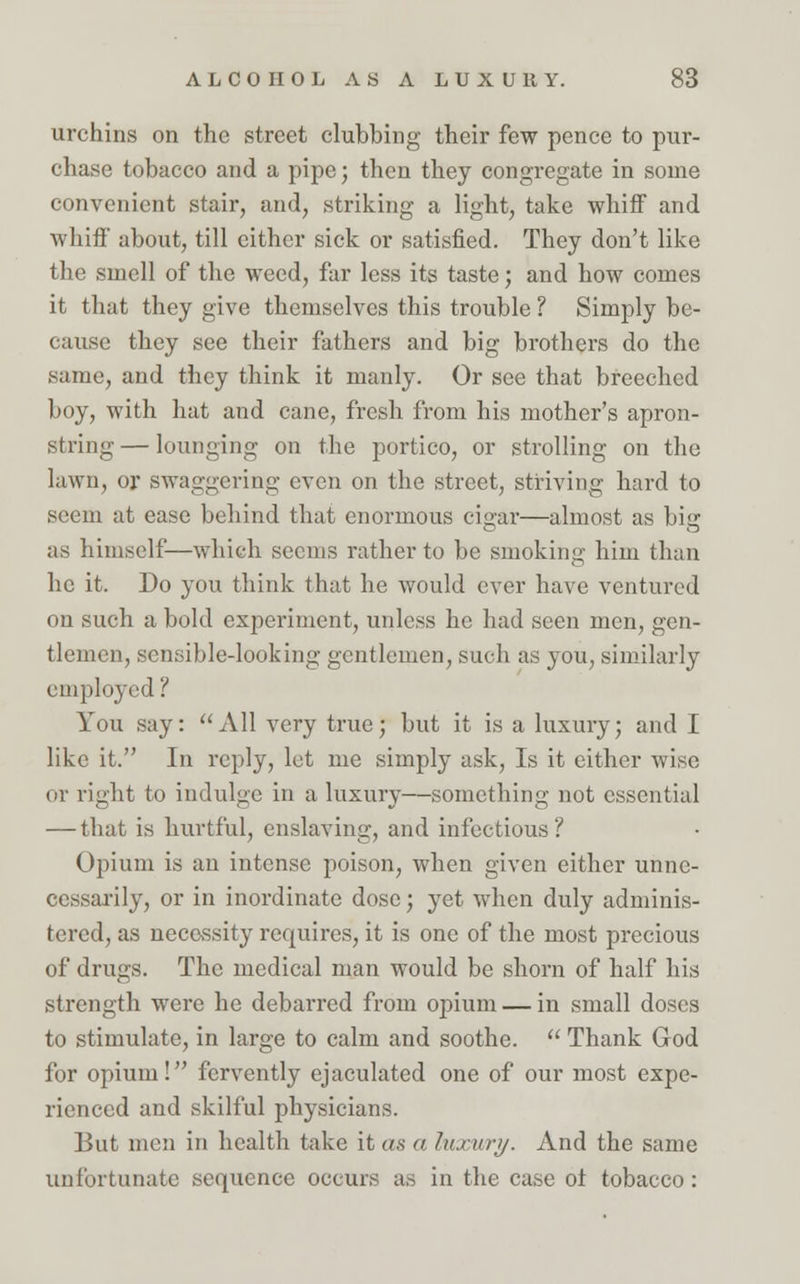 urchins on the street clubbing their few pence to pur- chase tobacco and a pipe; then they congregate in some convenient stair, and, striking a light, take whiff and whiff about, till either sick or satisfied. They don't like the smell of the weed, far less its taste; and how comes it that they give themselves this trouble ? Simply be- cause they see their fathers and big brothers do the same, and they think it manly. Or see that breeched boy, with hat and cane, fresh from his mother's apron- string — lounging on the portico, or strolling on the lawn, or swaggering even on the street, striving hard to seem at ease behind that enormous cigar—almost as big as himself—which seems rather to be smoking him than he it. Do you think that he would ever have ventured on such a bold experiment, unless he had seen men, gen- tlemen, sensible-looking gentlemen, such as you, similarly employed ? You say: All very true; but it is a luxury; and I like it. In reply, let me simply ask, Is it either wise or right to indulge in a luxury—something not essential — that is hurtful, enslaving, and infectious? Opium is an intense poison, when given either unne- cessarily, or in inordinate dose; yet when duly adminis- tered, as necessity requires, it is one of the most precious of drugs. The medical man would be shorn of half his strength were he debarred from opium — in small doses to stimulate, in large to calm and soothe.  Thank God for opium! fervently ejaculated one of our most expe- rienced and skilful physicians. But men in health take it as a luxury. And the same unfortunate sequence occurs as in the case of tobacco: