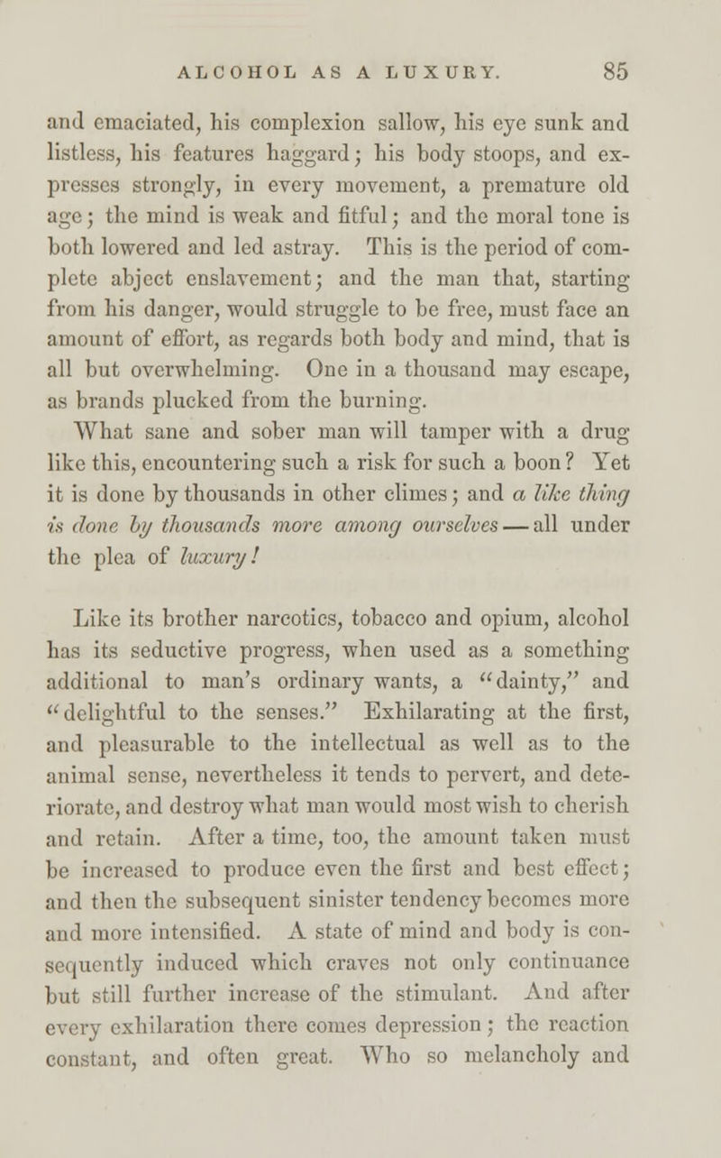 and emaciated, his complexion sallow, his eye sunk and listless, his features haggard; his body stoops, and ex- presses strongly, in every movement, a premature old age ■ the mind is weak and fitful; and the moral tone is both lowered and led astray. This is the period of com- plete abject enslavement; and the man that, starting from his danger, would struggle to be free, must face an amount of effort, as regards both body and mind, that is all but overwhelming. One in a thousand may escape, as brands plucked from the burning. What sane and sober man will tamper with a drug like this, encountering such a risk for such a boon ? Yet it is done by thousands in other climes; and a like thing ■is done by thousands more among ourselves — all under the plea of luxury! Like its brother narcotics, tobacco and opium, alcohol has its seductive progress, when used as a something additional to man's ordinary wants, a dainty, and delightful to the senses. Exhilarating at the first, and pleasurable to the intellectual as well as to the animal sense, nevertheless it tends to pervert, and dete- riorate, and destroy what man would most wish to cherish and retain. After a time, too, the amount taken must be increased to produce even the first and best effect; and then the subsequent sinister tendency becomes more and more intensified. A state of mind and body is con- sequently induced which craves not only continuance but still further increase of the stimulant. And after every exhilaration there comes depression; the reaction constant, and often great. Who so melancholy and