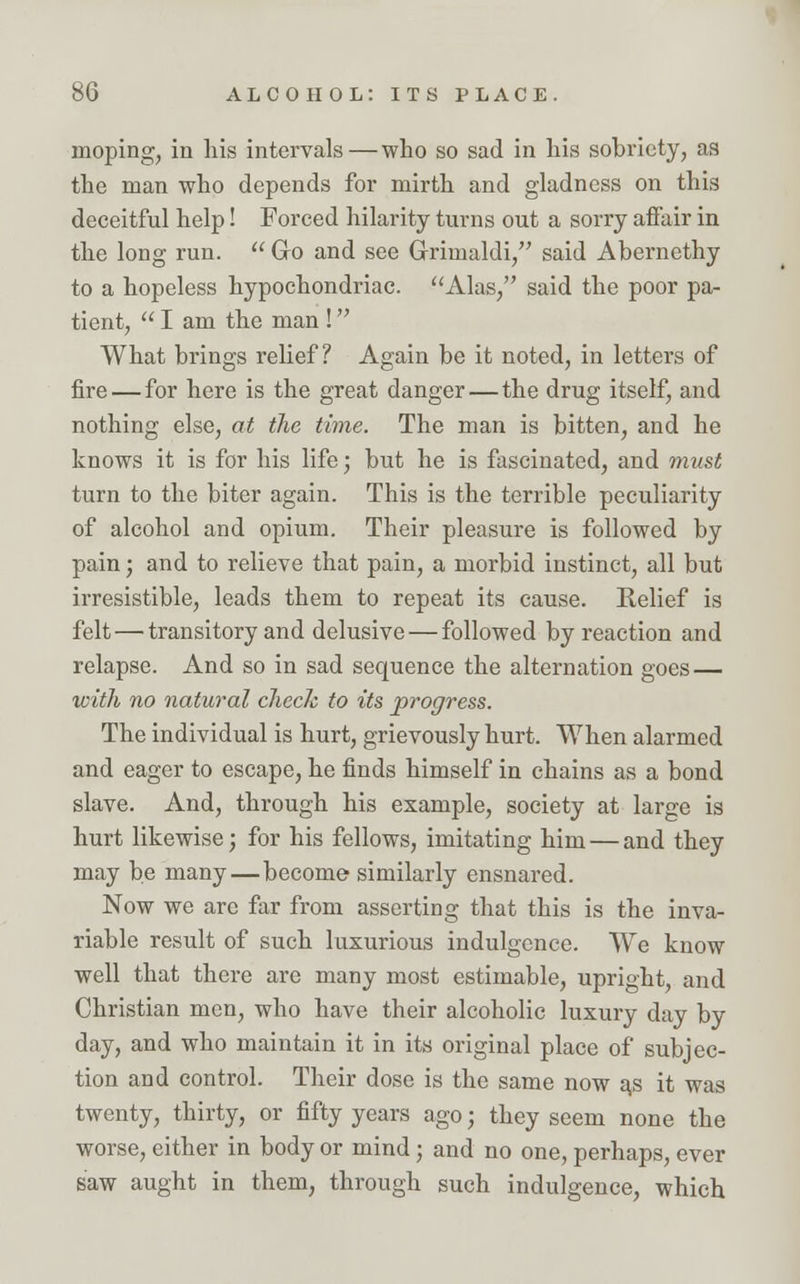 moping, in his intervals—who so sad in his sobriety, as the man who depends for mirth and gladness on this deceitful help! Forced hilarity turns out a sorry affair in the long run.  Go and see Griinaldi, said Abernethy to a hopeless hypochondriac. Alas, said the poor pa- tient,  I am the man ! What brings relief? Again be it noted, in letters of fire — for here is the great danger — the drug itself, and nothing else, at the time. The man is bitten, and he knows it is for his life; but he is fascinated, and must turn to the biter again. This is the terrible peculiarity of alcohol and opium. Their pleasure is followed by pain; and to relieve that pain, a morbid instinct, all but irresistible, leads them to repeat its cause. Relief is felt—transitory and delusive — followed by reaction and relapse. And so in sad sequence the alternation goes — with no natural check to its progress. The individual is hurt, grievously hurt. When alarmed and eager to escape, he finds himself in chains as a bond slave. And, through his example, society at large is hurt likewise; for his fellows, imitating him — and they may be many—become similarly ensnared. Now we are far from asserting that this is the inva- riable result of such luxurious indulgence. We know well that there are many most estimable, upright, and Christian men, who have their alcoholic luxury day by day, and who maintain it in its original place of subjec- tion and control. Their dose is the same now as it was twenty, thirty, or fifty years ago; they seem none the worse, either in body or mind ; and no one, perhaps, ever saw aught in them, through such indulgence, which