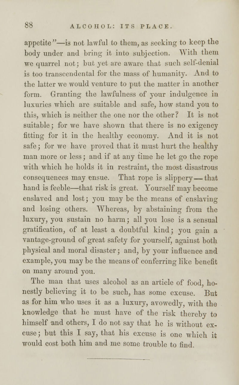 appetite —is not lawful to them, as seeking to keep the body under and bring it into subjection. With them we quarrel not; but yet are aware that such self-denial is too transcendental for the mass of humanity. And to the latter we would venture to put the matter in another foi'm. Granting the lawfulness of your indulgence in luxuries which are suitable and safe, how stand you to this, which is neither the one nor the other ? It is not suitable; for we have shown that there is no exigency fitting for it in the healthy economy. And it is not safe; for we have proved that it must hurt the healthy man more or less; and if at any time he let go the rope with which he holds it in restraint, the most disastrous consequences may ensue. That rope is slippery—that hand is feeble—that risk is great. Yourself may become enslaved and lost; you may be the means of enslaving and losing others. Whereas, by abstaining from the luxury, you sustain no harm; all you lose is a sensual gratification, of at least a doubtful kind; you gain a vantage-ground of great safety for yourself, against both physical and moral disaster; and, by your influence and example, you may be the means of conferring like benefit on many around you. The man that uses alcohol as an article of food, ho- nestly believing it to be such, has some excuse. But as for him who uses it as a luxury, avowedly, with the knowledge that he must have of the risk thereby to himself and others, I do not say that he is without ex- cuse ; but this I say, that his excuse is one which it would cost both him and me some trouble to find.