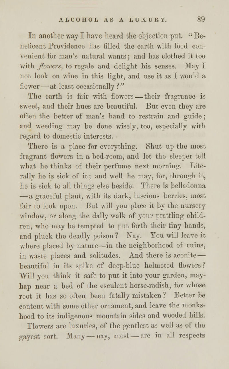 In another way I have heard the objection put.  Be- neficent Providence has filled the earth with food con- venient for man's natural wants; and has clothed it too with flowers, to regale and delight his senses. May I not look on wine in this light, and use it as I would a flower — at least occasionally? The earth is fair with flowers — their fragrance is sweet, and their hues are beautiful. But even they are often the better of man's hand to restrain and guide; and weeding may be done wisely, too, especially with regard to domestic interests. There is a place for everything. Shut up the most fragrant flowers in a bed-room, and let the sleeper tell what he thinks of their perfume next morning. Lite- rally he is sick of it; and well he may, for, through it, he is sick to all things else beside. There is belladonna — a graceful plant, with its dark, luscious berries, most fair to look upon. But will you place it by the nursery window, or along the daily walk of your prattling child- ren, who may bo tempted to put forth their tiny hands, and pluck the deadly poison ? Nay. You will leave it where placed by nature—in the neighborhood of ruins, in waste places and solitudes. And there is aconite — beautiful in its spike of deep-blue helmeted flowers? Will you think it safe to put it into your garden, may- hap near a bed of the esculent horse-radish, for whose root it has so often been fatally mistaken ? Better be content with some other ornament, and leave the monks- hood to its indigenous mountain sides and wooded hills. Flowers are luxuries, of the gentlest as well as of the gayest sort, Many — nay, most — are in all respects