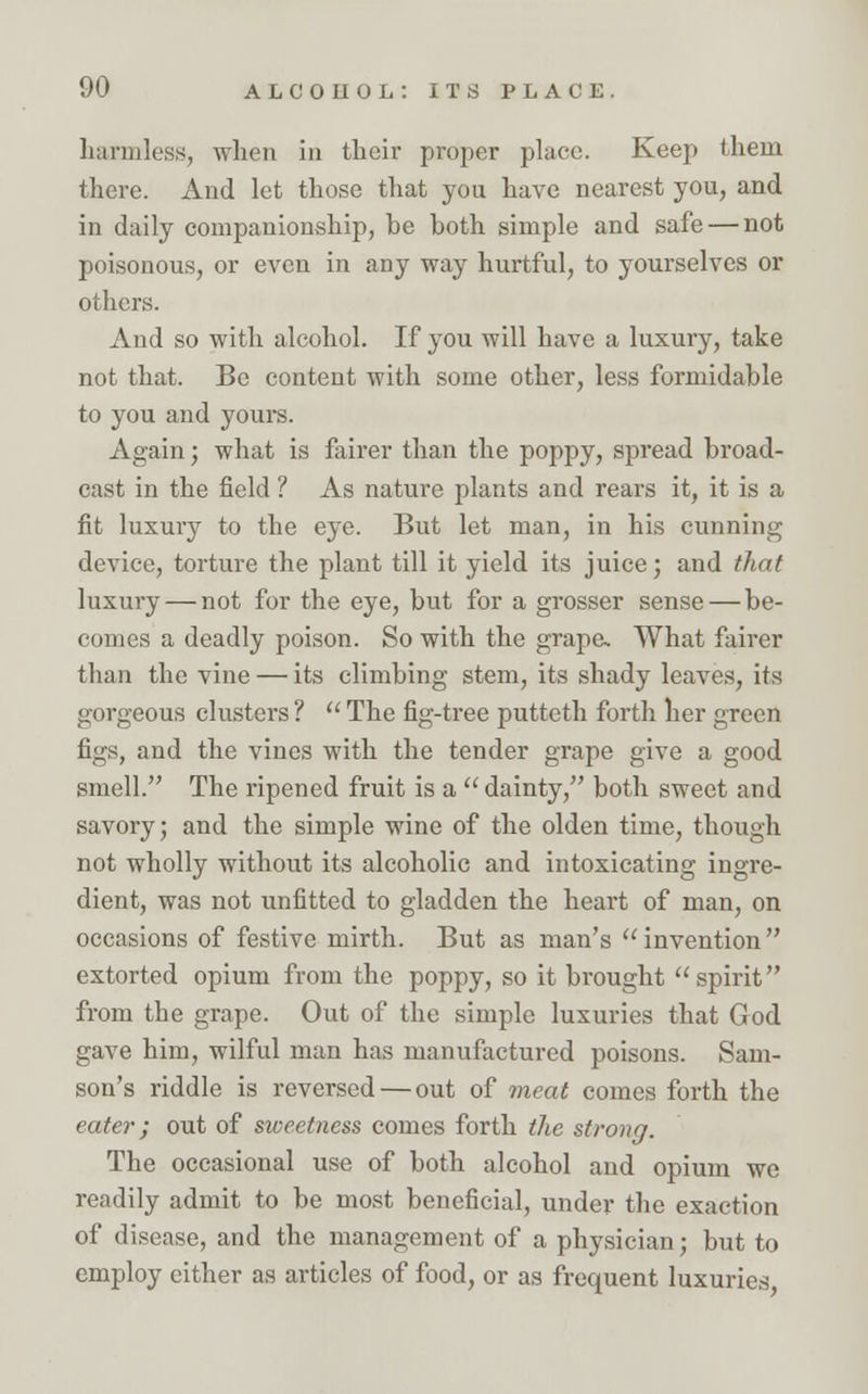 harmless, when in their proper place. Keep them there. And let those that you have nearest you, and in daily companionship, be both simple and safe — not poisonous, or even in any way hurtful, to yourselves or others. And so with alcohol. If you will have a luxury, take not that. Be content with some other, less formidable to you and yours. Again; what is fairer than the poppy, spread broad- cast in the field ? As nature plants and rears it, it is a fit luxury to the eye. But let man, in his cunning device, torture the plant till it yield its juice; and that luxury — not for the eye, but for a grosser sense — be- comes a deadly poison. So with the grape. What fairer than the vine — its climbing stem, its shady leaves, its gorgeous clusters ?  The fig-tree putteth forth her green figs, and the vines with the tender grape give a good smell. The ripened fruit is a dainty, both sweet and savory; and the simple wine of the olden time, though not wholly without its alcoholic and intoxicating ingre- dient, was not unfitted to gladden the heart of man, on occasions of festive mirth. But as man's invention extorted opium from the poppy, so it brought spirit from the grape. Out of the simple luxuries that God gave him, wilful man has manufactured poisons. Sam- son's riddle is reversed — out of meat comes forth the eater; out of sweetness comes forth the strong. The occasional use of both alcohol and opium we readily admit to be most beneficial, under the exaction of disease, and the management of a physician; but to employ either as articles of food, or as frequent luxuries,