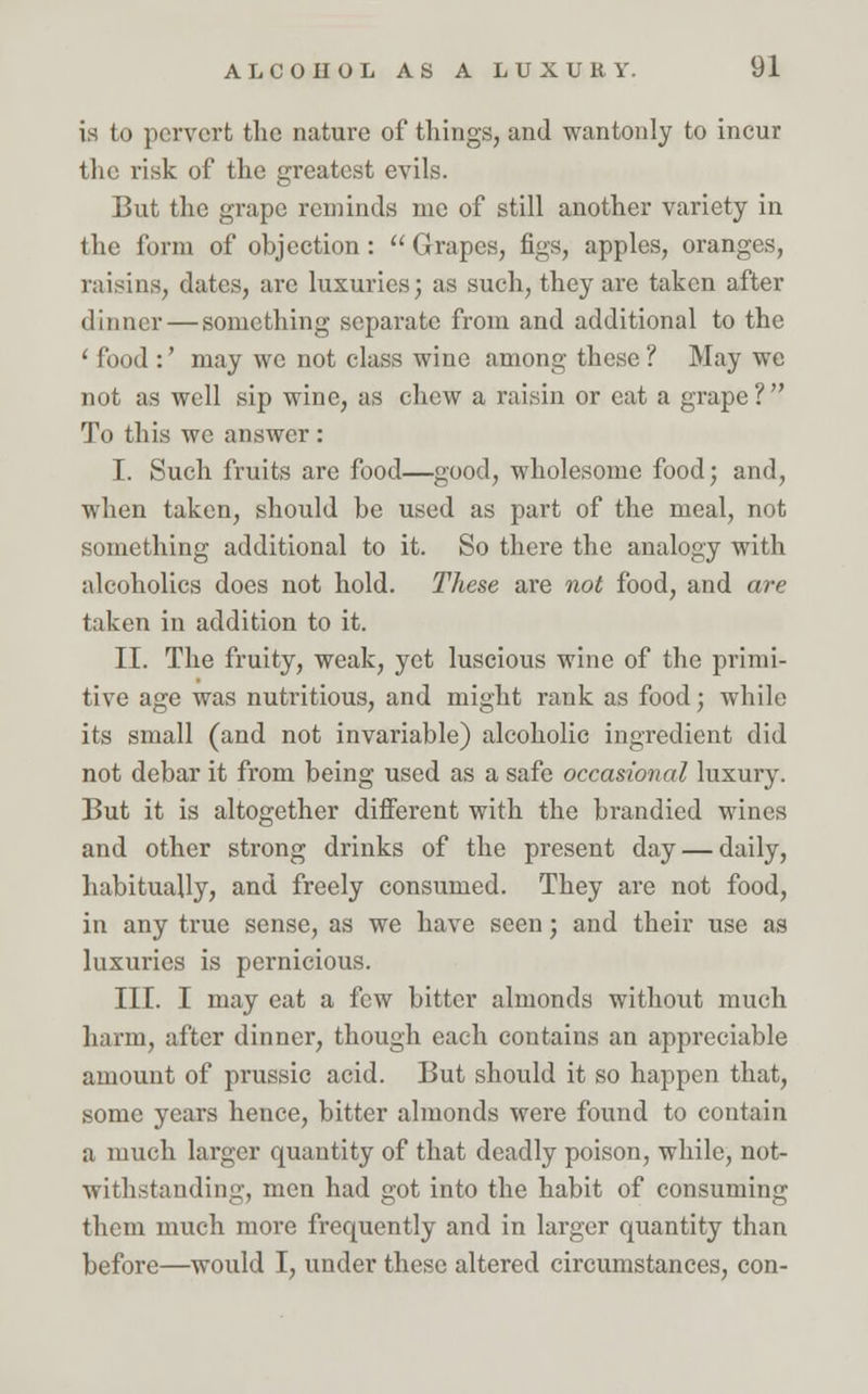 is to pervert the nature of things, and wantonly to incur the risk of the greatest evils. But the grape reminds me of still another variety in the form of objection:  Grapes, figs, apples, oranges, raisins, dates, arc luxuries; as such, they are taken after dinner — something separate from and additional to the ' food :' may we not class wine among these ? May we not as well sip wine, as chew a raisin or eat a grape ?  To this we answer : I. Such fruits are food—good, wholesome food; and, when taken, should be used as part of the meal, not something additional to it. So there the analogy with alcoholics does not hold. These are not food, and are taken in addition to it. II. The fruity, weak, yet luscious wine of the primi- tive age was nutritious, and might rank as food; while its small (and not invariable) alcoholic ingredient did not debar it from being used as a safe occasional luxury. But it is altogether different with the brandied wines and other strong drinks of the present day — daily, habitually, and freely consumed. They are not food, in any true sense, as we have seen; and their use as luxuries is pernicious. III. I may eat a few bitter almonds without much harm, after dinner, though each contains an appreciable amount of prussic acid. But should it so happen that, some years hence, bitter almonds were found to contain a much larger quantity of that deadly poison, while, not- withstanding, men had got into the habit of consuming them much more frequently and in larger quantity than before—would I, under these altered circumstances, con-