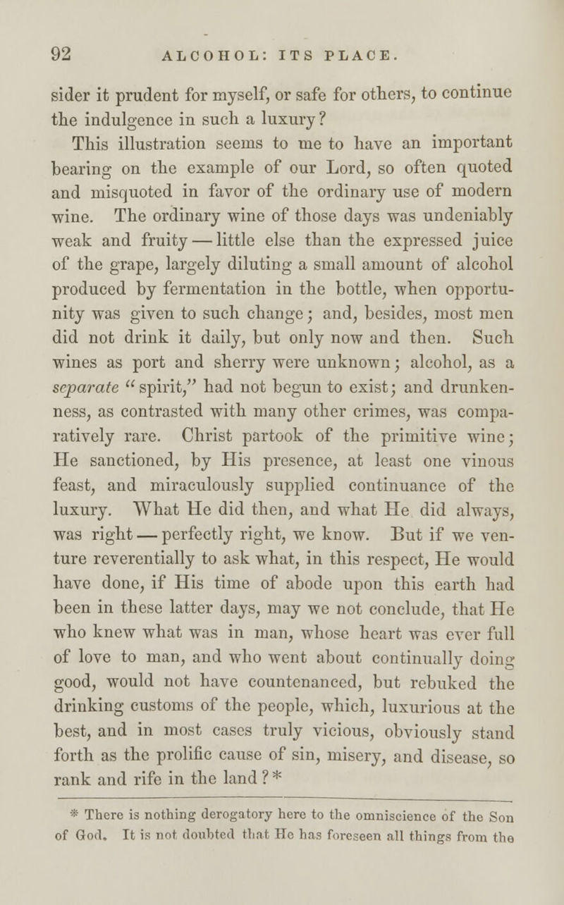 sider it prudent for myself, or safe for others, to continue the indulgence in such a luxury ? This illustration seems to me to have an important hearing on the example of our Lord, so often quoted and misquoted in favor of the ordinary use of modern wine. The ordinary wine of those days was undeniably weak and fruity — little else than the expressed juice of the grape, largely diluting a small amount of alcohol produced by fermentation in the bottle, when opportu- nity was given to such change; and, besides, most men did not drink it daily, but only now and then. Such wines as port and sherry were unknown; alcohol, as a separate spirit, had not begun to exist; and drunken- ness, as contrasted with many other crimes, was compa- ratively rare. Christ partook of the primitive wine; He sanctioned, by His presence, at least one vinous feast, and miraculously supplied continuance of the luxury. What He did then, and what He did always, was right — perfectly right, we know. But if we ven- ture reverentially to ask what, in this respect, He would have done, if His time of abode upon this earth had been in tbese latter days, may we not conclude, that He who knew what was in man, whose heart was ever full of love to man, and who went about continually doing good, would not have countenanced, but rebuked the drinking customs of the people, which, luxurious at the best, and in most cases truly vicious, obviously stand forth as the prolific cause of sin, misery, and disease, so rank and rife in the land ? * * There is nothing derogatory here to the omniscience of the Son of God. It is not doubted that Ho has foreseen all things from the