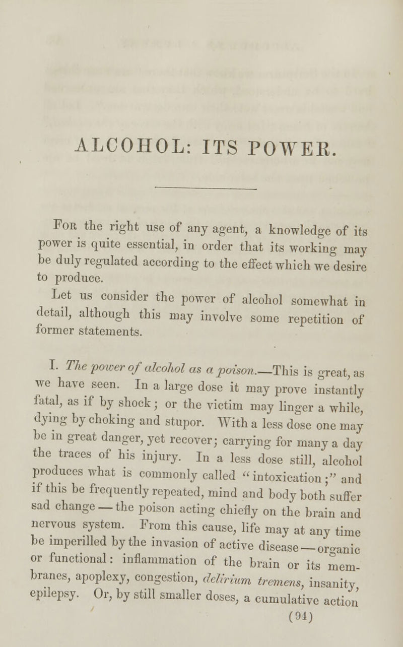 ALCOHOL: ITS POWER. For the right use of any agent, a knowledge of its power is quite essential, in order that its working may be duly regulated according to the effect which we desire to produce. Let us consider the power of alcohol somewhat in detail, although this may involve some repetition of former statements. I. The power of alcohol as a poison—This is great, as we have seen. In a large dose it may prove instantly iatal, as if by shock; or the victim may linger a while, dying by choking and stupor. With a less dose one may be in great danger, yet recover; carrying for many a day the traces of his injury. In a less dose still, alcohol produces what is commonly called intoxication; and if this be frequently repeated, mind and body both suffer sad change —the poison acting chiefly on the brain and nervous system. From this cause, life may at any time be imperilled by the invasion of active disease —organic or functional: inflammation of the brain or its mem- branes, apoplexy, congestion, delirium tremens, insanity epilepsy. Or, by still smaller doses, a cumulative action (91)