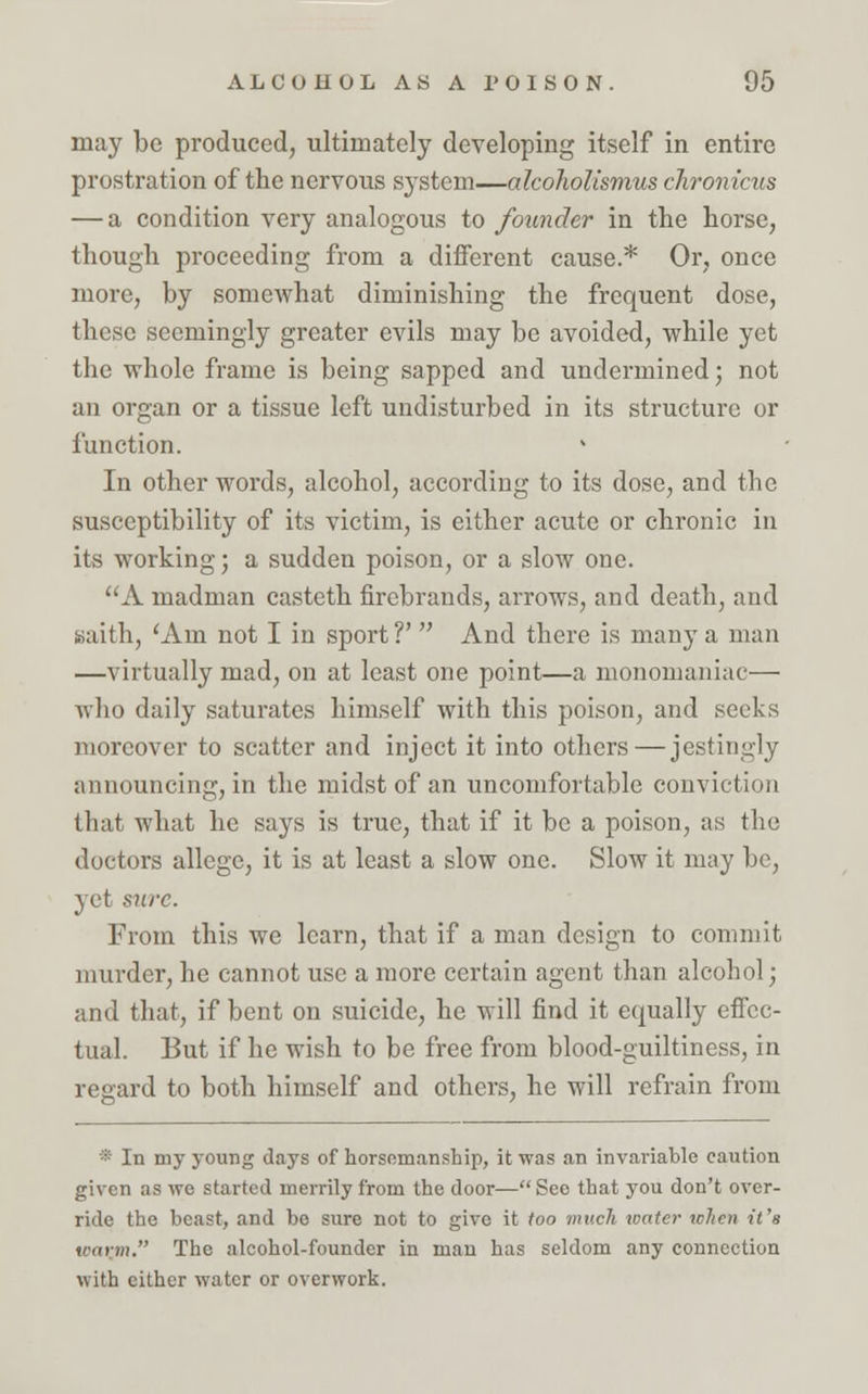 may be produced, ultimately developing itself in entire prostration of the nervous system—alcoholismus chronicus — a condition very analogous to founder in the horse, though proceeding from a different cause.* Or, once more, by somewhat diminishing the frequent dose, these seemingly greater evils may be avoided, while yet the whole frame is being sapped and undermined; not an organ or a tissue left undisturbed in its structure or function. In other words, alcohol, according to its dose, and the susceptibility of its victim, is either acute or chronic in its working; a sudden poison, or a slow one. A madman casteth firebrands, arrows, and death, and Baith, 'Am not I in sport?'  And there is many a man —virtually mad, on at least one point—a monomaniac— who daily saturates himself with this poison, and seeks moreover to scatter and inject it into others — jestingly announcing, in the midst of an uncomfortable conviction that what he says is true, that if it be a poison, as the doctors allege, it is at least a slow one. Slow it may be, yet sure. From this we learn, that if a man design to commit murder, he cannot use a more certain agent than alcohol; and that, if bent on suicide, he will find it equally effec- tual. But if he wish to be free from blood-guiltiness, in regard to both himself and others, he will refrain from * In my young days of horsemanship, it was an invariable caution given as we started merrily from the door— See that you don't over- ride the beast, and bo sure not to give it too much water when it's inirtn. The alcohol-founder in man has seldom any connection with cither water or overwork.