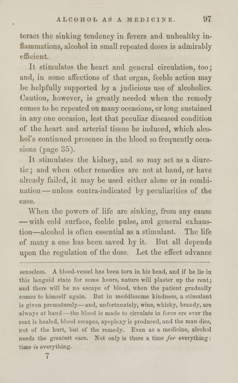 teract the sinking tendency in fevers and unhealthy in- flammations, alcohol in small repeated doses is admirably efficient. It stimulates the heart and general circulation, too; and, in some affections of that organ, feeble action may be helpfully supported by a judicious use of alcoholics. Caution, however, is greatly needed when the remedy comes to be repeated on many occasions, or long sustained in any one occasion, lest that peculiar diseased condition of the heart and arterial tissue be induced, which alco- hol's continued presence in the blood so frequently occa- sions (page 35). It stimulates the kidney, and so may act as a diure- tic ; and when other remedies are not at hand, or have already failed, it may be used either alone or in combi- nation — unless contra-indicated by peculiarities of the case. When the powers of life are sinking, from any cause — with cold surface, feeble pulse, and general exhaus- tion—alcohol is often essential as a stimulant. The life of many a one has been saved by it. But all depends upon the regulation of the dose. Let the effect advance senseless. A blood-vessel has been torn in bis head, and if he lie in this languid state for some hours, nature will plaster up the rent; and there will be no escape of blood, when the patient gradually comes to himself again. But iu meddlesome kindness, a stimulant is given prematurely—and, unfortunately, wine, whisky, brandy, are always at hand — the blood is made to circulate in force ere ever the rent is healed, blood escapes, apoplexy is produced, and the man dies, cot of the hurt, but of the remedy. Even as a medicine, alcohol needs the greatest care. Not only is there a time for everything: time is everything. 7