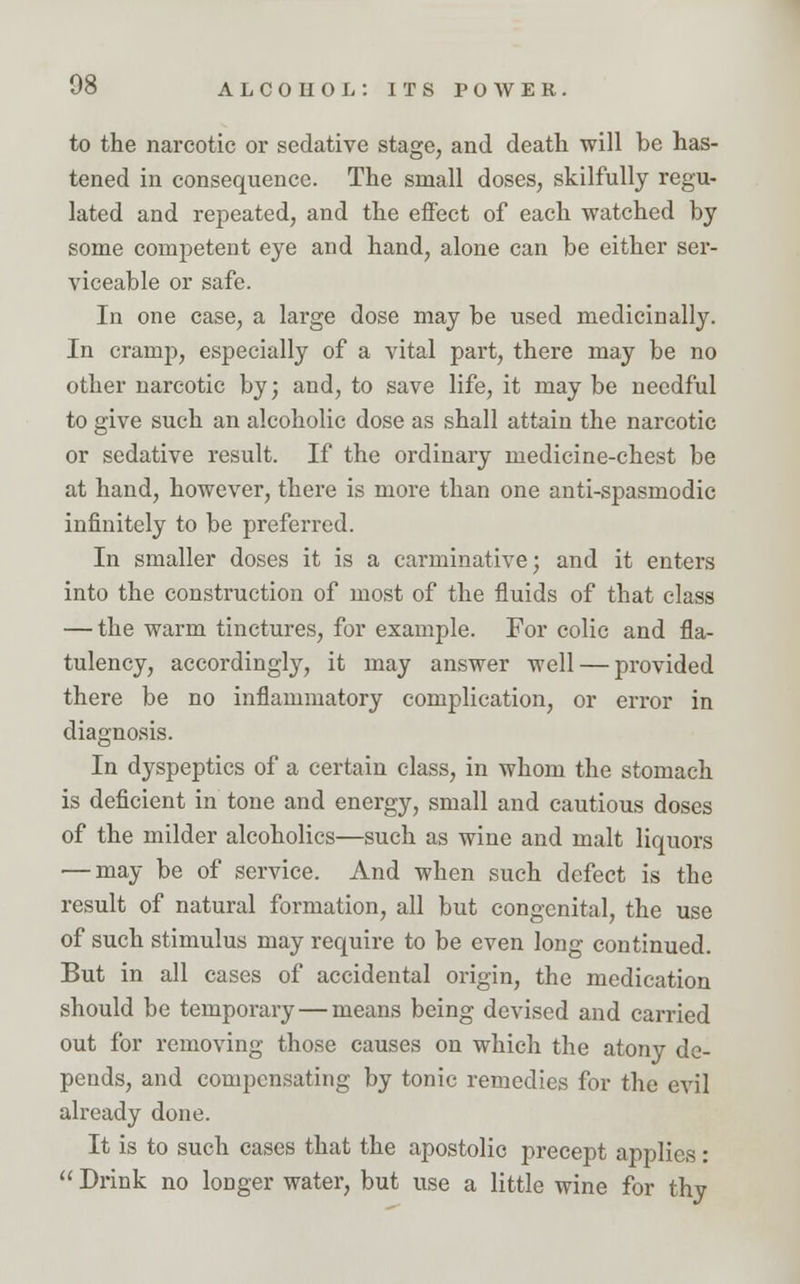 to the narcotic or sedative stage, and death will be has- tened in consequence. The small doses, skilfully regu- lated and repeated, and the effect of each watched by some competent eye and hand, alone can be either ser- viceable or safe. In one case, a large dose may be used medicinally. In cramp, especially of a vital part, there may be no other narcotic by; and, to save life, it may be needful to give such an alcoholic dose as shall attain the narcotic or sedative result. If the ordinary medicine-chest be at hand, however, there is more than one anti-spasmodic infinitely to be preferred. In smaller doses it is a carminative; and it enters into the construction of most of the fluids of that class — the warm tinctures, for example. For colic and fla- tulency, accordingly, it may answer well — provided there be no inflammatory complication, or error in diagnosis. In dyspeptics of a certain class, in whom the stomach is deficient in tone and energy, small and cautious doses of the milder alcoholics—such as wine and malt liquors — may be of service. And when such defect is the result of natural formation, all but congenital, the use of such stimulus may require to be even long continued. But in all cases of accidental origin, the medication should be temporary—means being devised and carried out for removing those causes on which the atony de- pends, and compensating by tonic remedies for the evil already done. It is to such cases that the apostolic precept applies:  Drink no longer water, but use a little wine for thy