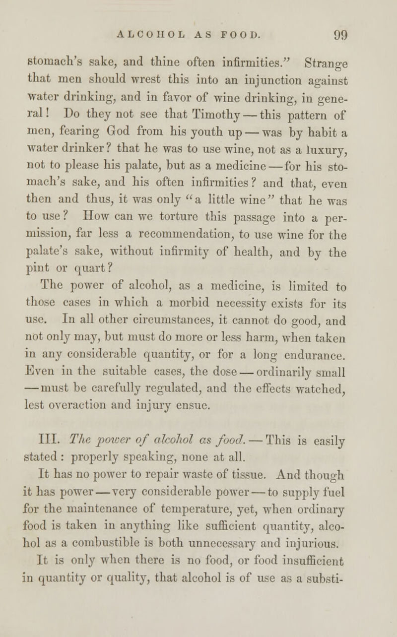 stomach's sake, and thine often infirmities. Strange that men should wrest this into an injunction against water drinking, and in favor of wine drinking, in gene- ral ! Do they not see that Timothy — this pattern of men, fearing God from his youth up — was by habit a water drinker ? that he was to use wine, not as a luxury, not to please his palate, but as a medicine — for his sto- mach's sake, and his often infirmities ? and that, even then and thus, it was only  a little wine that he was to use ? How can we torture this passage into a per- mission, far less a recommendation, to use wine for the palate's sake, without infirmity of health, and by the pint or quart ? The power of alcohol, as a medicine, is limited to those cases in which a morbid necessity exists for its use. In all other circumstances, it cannot do good, and not only may, but must do more or less harm, when taken in any considerable quantity, or for a long endurance. Even in the suitable cases, the dose — ordinarily small —must be carefully regulated, and the effects watched, lest overaction and injury ensue. III. The power of alcohol as food. — This is easily stated : properly speaking, none at all. It has no power to repair waste of tissue. And though it has power—very considerable power — to supply fuel for the maintenance of temperature, yet, when ordinary food is taken in anything like sufficient quantity, alco- hol as a combustible is both unnecessary and injurious. It is only when there is no food, or food insufficient in quantity or quality, that alcohol is of use as a substi-