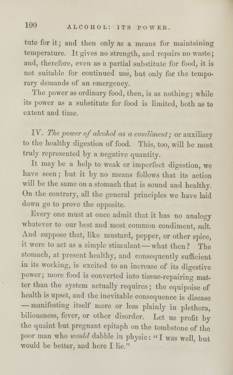 tuteforit; and then only as a means for maintaining temperature. It gives no strength, and repairs no waste; and, therefore, even as a partial substitute for food, it is not suitable for continued use, but only for the tempo- rary demands of an emergency. The power as ordinary food, then, is as nothing; while its power as a substitute for food is limited, both as to extent and time. IV. The power of alcohol as a condiment; or auxiliary to the healthy digestion of food. This, too, will be most truly represented by a negative quantity. It may be a help to weak or imperfect digestion, we have seen; but it by no means follows that its action will be the same on a stomach that is sound and healthy. On the contrary, all the general principles we have laid down go to prove the opposite. Every one must at once admit that it has no analogy whatever to our best and most common condiment, salt. And suppose that, like mustard, pepper, or other spice, it were to act as a simple stimulant — what then? The stomach, at present healthy, and consequently sufficient in its working, is excited to an increase of its digestive power; more food is converted into tissue-repairing mat- ter than the system actually requires; the equipoise of health is upset, and the inevitable consequence is disease — manifesting itself more or less plainly in plethora, biliousness, fever, or other disorder. Let us profit by the quaint but pregnant epitaph on the tombstone of the poor man who would dabble in physic:  I was well but would be better, and here I lie.