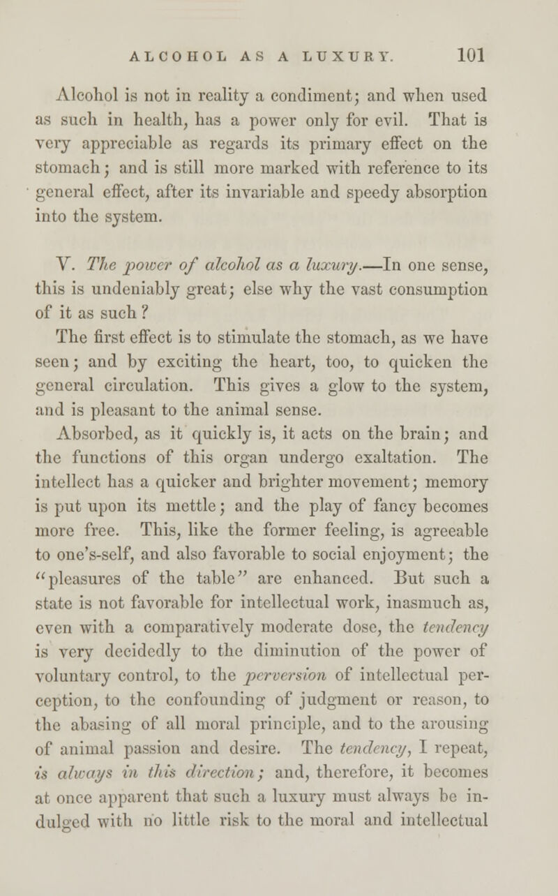 Alcohol is not in reality a condiment; and when used as such in health, has a power only for evil. That is very appreciable as regards its primary effect on the stomach; and is still more marked with reference to its general effect, after its invariable and speedy absorption into the system. V. The power of alcohol as a luxury.—In one sense, this is undeniably great; else why the vast consumption of it as such ? The first effect is to stimulate the stomach, as we have seen; and by exciting the heart, too, to quicken the general circulation. This gives a glow to the system, and is pleasant to the animal sense. Absorbed, as it quickly is, it acts on the brain; and the functions of this organ undergo exaltation. The intellect has a quicker and brighter movement; memory is put upon its mettle; and the play of fancy becomes more free. This, like the former feeling, is agreeable to one's-self, and also favorable to social enjoyment; the pleasures of the table arc enhanced. But such a state is not favorable for intellectual work, inasmuch as, even with a comparatively moderate dose, the tendency is very decidedly to the diminution of the power of voluntary control, to the perversion of intellectual per- ception, to the confounding of judgment or reason, to the abasing of all moral principle, and to the arousing of animal passion and desire. The tendency, I repeat, is always in this direction; and, therefore, it becomes at once apparent that such a luxury must always be in- dulged with no little risk to the moral and intellectual