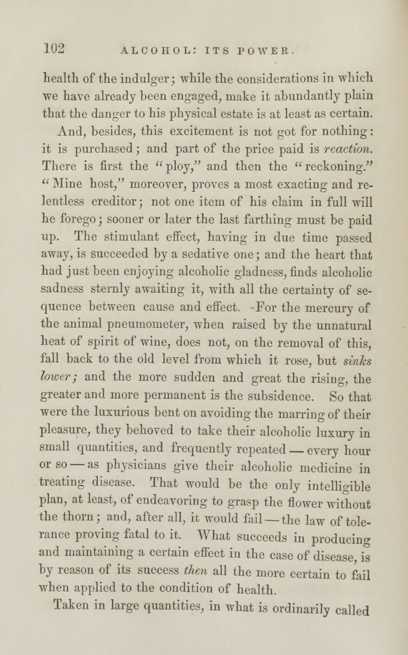 health of the indulger; while the considerations in which we have already been engaged, make it abundantly plain that the danger to his physical estate is at least as certain. And, besides, this excitement is not got for nothing: it is purchased; and part of the price paid is reaction. There is first the ploy, and then the reckoning.  Mine host, moreover, proves a most exacting and re- lentless creditor; not one item of his claim in full will he forego; sooner or later the last farthing must be paid up. The stimulant effect, having in due time passed away, is succeeded by a sedative one; and the heart that had just been enjoying alcoholic gladness, finds alcoholic sadness sternly awaiting it, with all the certainty of se- quence between cause and effect. -For the mercury of the animal pneumometer, when raised by the unnatural heat of spirit of wine, does not, on the removal of this, fall back to the old level from which it rose, but sinks lower; and the more sudden and great the rising, the greater and more permanent is the subsidence. So that were the luxurious bent on avoiding the marring of their pleasure, they behoved to take their alcoholic luxury in small quantities, and frequently repeated — every hour or so — as physicians give their alcoholic medicine in treating disease. That would be the only intelligible plan, at least, of endeavoring to grasp the flower without the thorn; and, after all, it would fail —the law of tole- rance proving fatal to it. What succeeds in producing and maintaining a certain effect in the case of disease is by reason of its success then all the more certain to fail when applied to the condition of health. Taken in large quantities, in what is ordinarily called