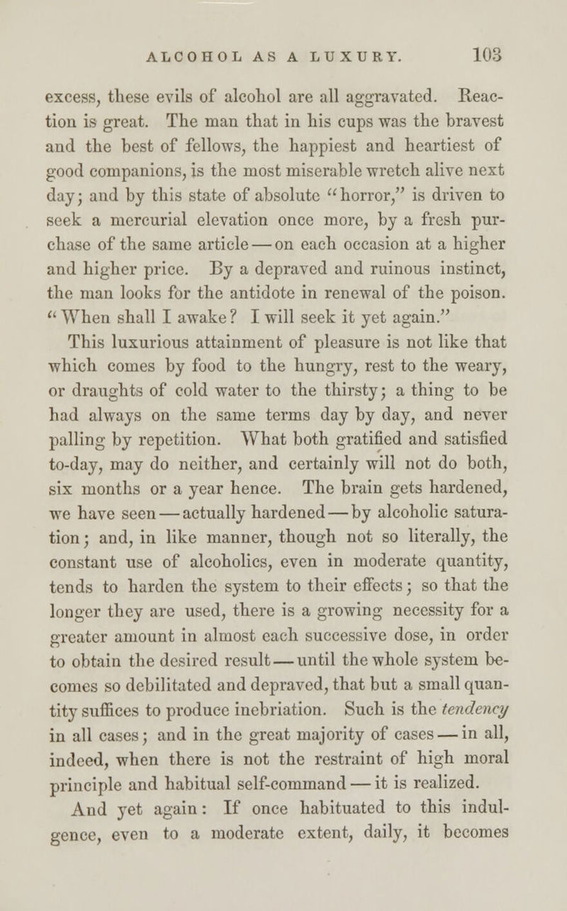 excess, these evils of alcohol are all aggravated. Reac- tion is great. The man that in his cups was the hravest and the best of fellows, the happiest and heartiest of good companions, is the most miserable wretch alive next day; and by this state of absolute horror, is driven to seek a mercurial elevation once more, by a fresh pur- chase of the same article — on each occasion at a higher and higher price. By a depraved and ruinous instinct, the man looks for the antidote in renewal of the poison.  When shall I awake ? I will seek it yet again. This luxurious attainment of pleasure is not like that which comes by food to the hungry, rest to the weary, or draughts of cold water to the thirsty; a thing to be had always on the same terms day by day, and never palling by repetition. What both gratified and satisfied to-day, may do neither, and certainly will not do both, six months or a year hence. The brain gets hardened, we have seen — actually hardened — by alcoholic satura- tion ; and, in like manner, though not so literally, the constant use of alcoholics, even in moderate quantity, tends to harden the system to their effects; so that the longer they are used, there is a growing necessity for a greater amount in almost each successive dose, in order to obtain the desired result — until the whole system be- comes so debilitated and depraved, that but a small quan- tity suffices to produce inebriation. Such is the tendency in all cases; and in the great majority of cases — in all, indeed, when there is not the restraint of high moral principle and habitual self-command — it is realized. And yet again: If once habituated to this indul- gence, even to a moderate extent, daily, it becomes