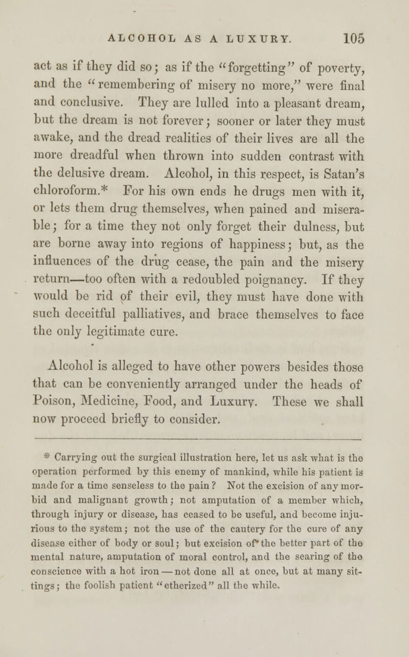 act as if they did so; as if the forgetting of poverty, and the  remembering of misery no more/' were final and conclusive. They are lulled into a pleasant dream, but the dream is not forever; sooner or later they must awake, and the dread realities of their lives are all the more dreadful when thrown into sudden contrast with the delusive dream. Alcohol, in this respect, is Satan's chloroform.* For his own ends he drugs men with it, or lets them drug themselves, when pained and misera- ble • for a time they not only forget their dulness, but are borne away into regions of happiness• but, as the influences of the drug cease, the pain and the misery return—too often with a redoubled poignancy. If they would be rid of their evil, they must have done with such deceitful palliatives, and brace themselves to face the only legitimate cure. Alcohol is alleged to have other powers besides those that can be conveniently arranged under the heads of Poison, Medicine, Food, and Luxury. These we shall now proceed briefly to consider. * Carrying out the surgical illustration here, let us ask what is the operation performed by this enemy of mankind, while his patient is made for a time senseless to tho pain ? Not the excision of any mor- bid and malignant growth; not amputation of a member which, through injury or disease, has ceased to be useful, and become inju- rious to the system; not the use of the cautery for the cure of any disease either of body or soul; but excision of*the better part of the mental nature, amputation of moral control, and the searing of the conscience with a hot iron — not done all at once, but at many sit- tings; the foolish pationt etherized all the while.