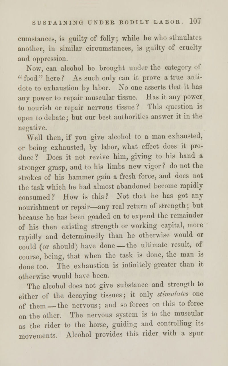 cumstanccs, is guilty of folly; while he who stimulates another, in similar circumstances, is guilty of cruelty and oppression. Now, can alcohol be brought under the category of  food  here ? As such only can it prove a true anti- dote to exhaustion by labor. No one asserts that it has any power to repair muscular tissue. Has it any power to nourish or repair nervous tissue ? This question is open to debate; but our best authorities answer it in the negative. Well then, if you give alcohol to a man exhausted, or being exhausted, by labor, what effect does it pro- duce ? Does it not revive him, giving to his hand a stronger grasp, and to his limbs new vigor ? do not the strokes of his hammer gain a fresh force, and does not the task which he had almost abandoned become rapidly consumed? How is this? Not that he has got any nourishment or repair—any real return of strength; but because he has been goaded on to expend the remainder of his then existing strength or working capital, more rapidly and determinedly than he otherwise would or could (or should) have done — the ultimate result, of course, being, that when the task is done, the man is done too. The exhaustion is infinitely greater than it otherwise would have been. The alcohol does not give substance and strength to either of the decaying tissues; it only stimulates one of them — the nervous; and so forces on this to force on the other. The nervous system is to the muscular as the rider to the horse, guiding and controlling its movements. Alcohol provides this rider with a spur