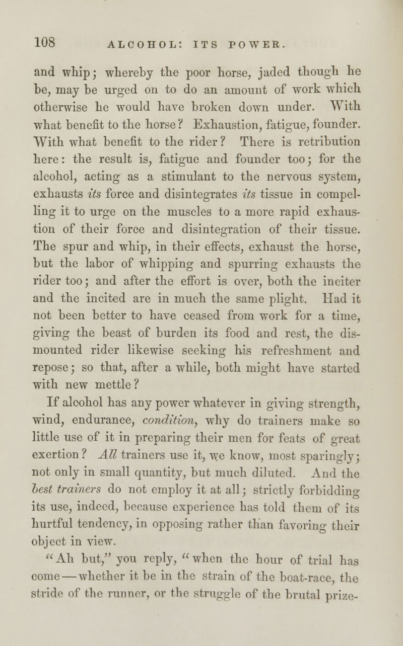 and whip; whereby the poor horse, jaded though he be, may be urged on to do an amount of work which otherwise he would have broken down under. With what benefit to the horse ? Exhaustion, fatigue, founder. With what benefit to the rider ? There is retribution here: the result is, fatigue and founder too; for the alcohol, acting as a stimulant to the nervous system exhausts its force and disintegrates its tissue in compel ling it to urge on the muscles to a more rapid exhaus tion of their force and disintegration of their tissue The spur and whip, in their effects, exhaust the horse but the labor of whipping and spurring exhausts the rider too; and after the effort is over, both the inciter and the incited are in much the same plight. Had it not been better to have ceased from work for a time, giving the beast of burden its food and rest, the dis- mounted rider likewise seeking his refreshment and repose; so that, after a while, both might have started with new mettle ? If alcohol has any power whatever in giving strength, wind, endurance, condition, why do trainers make so little use of it in preparing their men for feats of great exertion? All trainers use it, we know, most sparingly; not only in small quantity, but much diluted. And the best trainers do not employ it at all; strictly forbidding its use, indeed, because experience has told them of its hurtful tendency, in opposing rather than favoring their object in view.  Ah but, you reply,  when the hour of trial has come — whether it be in the strain of the boat-race, the stride of the runner, or the struggle of the brutal prize-