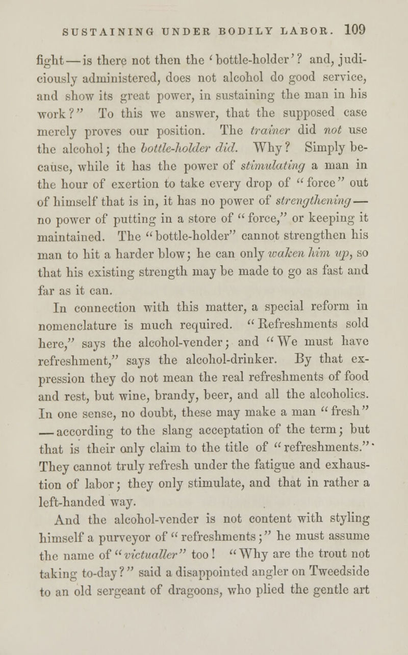 fight — is there not then the 'bottle-holder'? and, judi- ciously administered, does not alcohol do good service, and show its great power, in sustaining the man in his work? To this we answer, that the supposed case merely proves our position. The trainer did not use the alcohol; the bottle-holder did. Why ? Simply be- cause, while it has the power of stimulating a man in the hour of exertion to take every drop of  force  out of himself that is in, it has no power of strengthening — no power of putting in a store of  force, or keeping it maintained. The bottle-holder cannot strengthen his man to hit a harder blow; he can only waken him up, so that his existing strength may be made to go as fast and far as it can. In connection with this matter, a special reform in nomenclature is much required.  Refreshments sold here, says the alcohol-vender; and We must have refreshment, says the alcohol-drinker. By that ex- pression they do not mean the real refreshments of food and rest, but wine, brandy, beer, and all the alcoholics. In one sense, no doubt, these may make a man fresh according to the slang acceptation of the term; but that is their only claim to the title of  refreshments. * They cannot truly refresh under the fatigue and exhaus- tion of labor; they only stimulate, and that in rather a left-handed way. And the alcohol-vender is not content with styling himself a purveyor of  refreshments; he must assume the name of victualler too! Why are the trout not taking to-day?  said a disappointed angler on Tweedside to an old sergeant of dragoons, who plied the gentle art