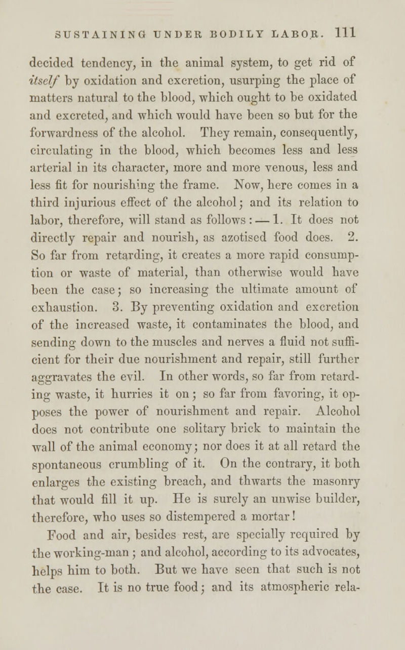 decided tendency, in the animal system, to get rid of itself by oxidation and excretion, usurping the place of matters natural to the blood, which ought to be oxidated and excreted, and which would have been so but for the forwardness of the alcohol. They remain, consequently, circulating in the blood, which becomes less and less arterial in its character, more and more venous, less and less fit for nourishing the frame. Now, here comes in a third injurious effect of the alcohol; and its relation to labor, therefore, will stand as follows: — 1. It does not directly repair and nourish, as azotised food does. 2. So far from retarding, it creates a more rapid consump- tion or waste of material, than otherwise would have been the case; so increasing the ultimate amount of exhaustion. 3. By preventing oxidation and excretion of the increased waste, it contaminates the blood, and sending down to the muscles and nerves a fluid not suffi- cient for their due nourishment and repair, still further aggravates the evil. In other words, so far from retard- ing waste, it hurries it on; so far from favoring, it op- poses the power of nourishment and repair. Alcohol does not contribute one solitary brick to maintain the wall of the animal economy; nor does it at all retard the spontaneous crumbling of it. On the contrary, it both enlarges the existing breach, and thwarts the masonry that would fill it up. He is surely an unwise builder, therefore, who uses so distempered a mortar! Food and air, besides rest, are specially required by the working-man ; and alcohol, according to its advocates, helps him to both. But we have seen that such is not the case. It is no true food; and its atmospheric rela-