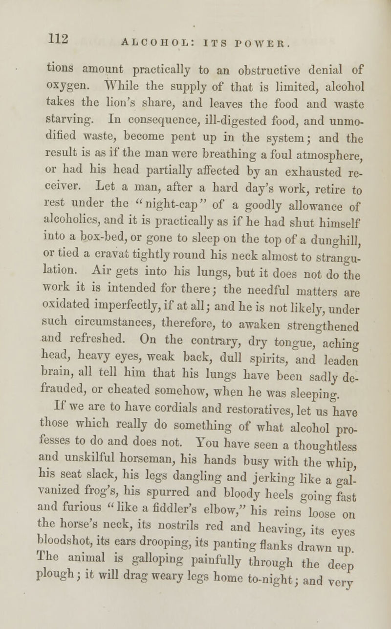tions amount practically to an obstructive denial of oxygen. While the supply of that is limited, alcohol takes the lion's share, and leaves the food and waste starving. In consequence, ill-digested food, and unmo- dified waste, become pent up in the system; and the result is as if the man were breathing a foul atmosphere, or had his head partially affected by an exhausted re- ceiver. Let a man, after a hard day's work, retire to rest under the night-cap of a goodly allowance of alcoholics, and it is practically as if he had shut himself into a box-bed, or gone to sleep on the top of a dunghill or tied a cravat tightly round his neck almost to strangu- lation. Air gets into his lungs, but it does not do the work it is intended for there; the needful matters are oxidated imperfectly, if at all; and he is not likely, under such circumstances, therefore, to awaken strengthened and refreshed. On the contrary, dry tongue, aching head, heavy eyes, weak back, dull spirits, and leaden brain, all tell him that his lungs have been sadly de- frauded, or cheated somehow, when he was sleeping If we are to have cordials and restoratives, let us have those which really do something of what alcohol pro- fesses to do and does not. You have seen a thoughtless and unskilful horseman, his hands busy with the&whip, his seat slack, his legs dangling and jerking like a gal- vanized frog's, his spurred and bloody heels going fast and furious like a fiddler's elbow, his reins loose on the horse's neck, its nostrils red and heaving, its eyes bloodshot, its ears drooping, its panting flanks drawn up The animal is galloping painfully through the deep plough; it will drag weary legs home to-night; and very