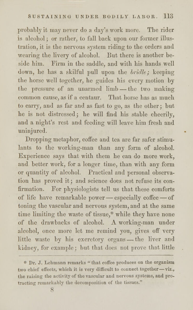 probably it may never do a day's work more. The rider is alcohol; or rather, to fall back upon our former illus- tration, it is the nervous system riding to the orders and wearing the livery of alcohol. But there is another be- side him. Firm in the saddle, and with his hands well down, he has a skilful pull upon the hrulle; keeping the horse well together, he guides his every motion by the pressure of an unarmed limb — the two making common cause, as if a centaur. That horse has as much to carry, and as far and as fast to go, as the other; but he is not distressed; he will find his stable cheerily, and a night's rest and feeding will leave him fresh and uninjured. Dropping metaphor, coffee and tea are far safer stimu- lants to the working-man than any form of alcohol. Experience says that with them he can do more work, and better work, for a longer time, than with any form or quantity of alcohol. Practical and personal observa- tion has proved it; and science does not refuse its con- firmation. For physiologists tell us that these comforts of life have remarkable power — especially coffee — of toning the vascular and nervous system, and at the same time limiting the waste of tissue,* while they have none of the drawbacks of alcohol. A working-man under alcohol, once more let me remind you, gives off very little waste by his excretory organs — the liver and kidney, for example; but that does not prove that little * Dr. J. Lchmann remarks that coffee produces on the organism two chief effects, which it is very difficult to connect together — viz., the raising the activity of the vascular and nervous systems, and pro- tracting remarkably the decomposition of the tissues. 8