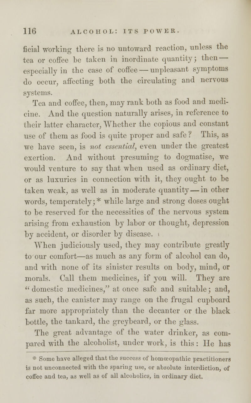 ficial -Working there is no untoward reaction, unless the tea or coffee be taken in inordinate quantity; then — especially in the case of coffee — unpleasant symptoms do occur, affecting both the circulating and nervous systems. Tea and coffee, then, may rank both as food and medi- cine. And the question naturally arises, in reference to their latter character, Whether the copious and constant use of them as food is quite proper and safe ? This, as we have seen, is not essential, even under the greatest exertion. And without presuming to dogmatise, we would venture to say that when used as ordinary diet, or as luxuries in connection with it, they ought to be taken weak, as well as in moderate quantity — in other words, temperately;* while large and strong doses ought to be reserved for the necessities of the nervous system arising from exhaustion by labor or thought, depression by accident, or disorder by disease, i When judiciously used, they may contribute greatly to our comfort—as much as any form of alcohol can do, and with none of its sinister results on body, mind, or morals. Call them medicines, if you will. They are  domestic medicines, at once safe and suitable; and, as such, the canister may range on the frugal cupboard far more appropriately than the decanter or the black bottle, the tankard, the greybeard, or the glass. The great advantage of the water drinker, as com- pared with the alcoholist, under work, is this: He has * Some have alleged that the success of homoeopathic practitioners is not unconnected with the sparing use, or absolute interdiction, of coffee and tea, as well as of all alcoholics, in ordinary diet.