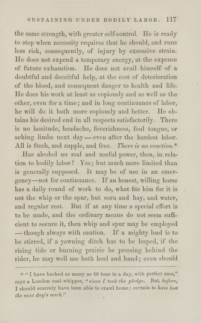 the same strength, with greater self-control. He is ready to stop when necessity requires that he should, and runs less risk, consequently, of injury by excessive strain. He does not expend a temporary energy, at the expense of future exhaustion. He does not avail himself of a doubtful and deceitful help, at the cost of deterioration of the blood, and consequent danger to health and life. He docs his work at least as copiously and as well as the other, even for a time; and in long continuance of labor, he will do it both more copiously and better. He ob- tains his desired end in all respects satisfactorily. There is no lassitude, headache, feverishness, foul tongue, or aching limbs next day — even after the hardest labor. All is fresh, and supple, and free. There is no reaction* Has alcohol no real and useful power, then, in rela- tion to bodily labor ? Yes; but much more limited than is generally supposed. It may be of use in an emer- gency—not for continuance. If an honest, willing horse has a daily round of work to do, what fits him for it is not the whip or the spur, but corn and hay, and water, and regular rest. But if at any time a special effort is to be made, and the ordinary means do not seem suffi- cient to secure it, then whip and spur may be employed — though always with caution. If a mighty load is to be stirred, if a yawning ditch has to be leaped, if the rising tide or burning prairie be pressing behind the rider, he may well use both heel and hand; even should *  I have backed as many as 60 tons in a day, with perfect ease, says a London coal-whipper, since I took the pledge. But, before, I should scarcely have been able to crawl home; certain to have lost the next day's work.