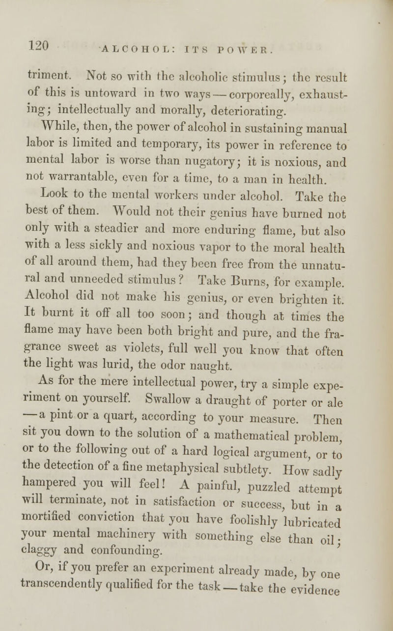 ALCOHOL: ITS P 0 W E P. . triment, Not so with the alcoholic stimulus; the result of this is untoward in two ways — corporeally, exhaust- ing; intellectually and morally, deteriorating. While, then, the power of alcohol in sustaining manual labor is limited and temporary, its power in reference to mental labor is worse than nugatory; it is noxious, and not warrantable, even for a time, to a man in health. Look to the mental workers under alcohol. Take the best of them. Would not their genius have burned not only with a steadier and more enduring flame, but also with a less sickly and noxious vapor to the moral health of all around them, had they been free from the unnatu- ral and unneeded stimulus ? Take Burns, for example. Alcohol did not make his genius, or even brighten it. It burnt it off all too soon; and though at times the flame may have been both bright and pure, and the fra- grance sweet as violets, full well you know that often the light was lurid, the odor naught. As for the mere intellectual power, try a simple expe- riment on yourself. Swallow a draught of porter or ale — a pint or a quart, according to your measure. Then sit you down to the solution of a mathematical problem, or to the following out of a hard logical argument, or to the detection of a fine metaphysical subtlety. How sadly hampered you will feel! A painful, puzzled attempt will terminate, not in satisfaction or success, but in a mortified conviction that you have foolishly 'lubricated your mental machinery with something else than oil • claggy and confounding. Or, if you prefer an experiment already made, by one transcendently qualified for the task— take the evidenc ice