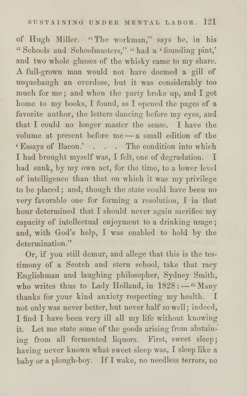 of Hugh Miller.  The workman, says he, in his Schools and Schoolmasters, had a 'founding pint,' and two whole glasses of the whisky came to my share. A full-grown man would not have deemed a gill of usquebaugh an overdose, but it was considerably too much for me; and when the party broke up, and I got home to my books, I found, as I opened the pages of a favorite author, the letters dancing before my eyes, and that I could no longer master the sense. I have the volume at present before me — a small edition of the 'Essays of Bacon.' . . . The condition into which I had brought myself was, I felt, one of degradation. I had sunk, by my own act, for the time, to a lower level of intelligence than that on which it was my privilege to be placed; and, though the state could have been no very favorable one for forming a resolution, I in that hour determined that I should never again sacrifice my capacity of intellectual enjoyment to a drinking usage; and, with God's help, I was enabled to hold by the determination. Or, if you still demur, and allege that this is the tes- timony of a Scotch and stern school, take that racy Englishman and laughing philosopher, Sydney Smith, who writes thus to Lady Holland, in 1828:—Many thanks for your kind anxiety respecting my health. I not only was never better, but never half so well; indeed, I find I have been very ill all my life without knowing it. Let me state some of the goods arising from abstain- ing from all fermented liquors. First, sweet sleep; having never known what sweet sleep was, I sleep like a baby or a plough-boy. If I wake, no needless terrors, no