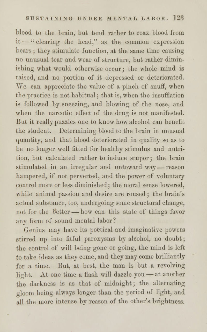 blood to the brain, but tend rather to coax blood from it — clearing the head, as the common expression bears; they stimulate function, at the same time causing no unusual tear and wear of structure, but rather dimin- ishing what would otherwise occur; the whole mind is raised, and no portion of it depressed or deteriorated. We can appreciate the value of a pinch of snuff, when the practice is not habitual; that is, when the insufflation is followed by sneezing, and blowing of the nose, and when the narcotic effect of the drug is not manifested. But it really puzzles one to know how alcohol can benefit the student. Determining blood to the brain in unusual quantity, and that blood deteriorated in quality so as to be no longer well fitted for healthy stimulus and nutri- tion, but calculated rather to induce stupor; the brain stimulated in an irregular and untoward way — reason hampered, if not perverted, and the power of voluntary control more or less diminished; the moral sense lowered, while animal passion and desire are roused; the brain's actual substance, too, undergoing some structural change, not for the better — how can this state of things favor any form of sound mental labor? Genius may have its poetical and imaginative powers stirred up into fitful paroxysms by alcohol, no doubt; the control of will being gone or going, the mind is left to take ideas as they come, and they may come brilliantly for a time. But, at best, the man is but a revolving light. At one time a flash will dazzle you — at another the darkness is as that of midnight; the alternating •loom being always longer than the period of light, and all the more intense by reason of the other's brightness.