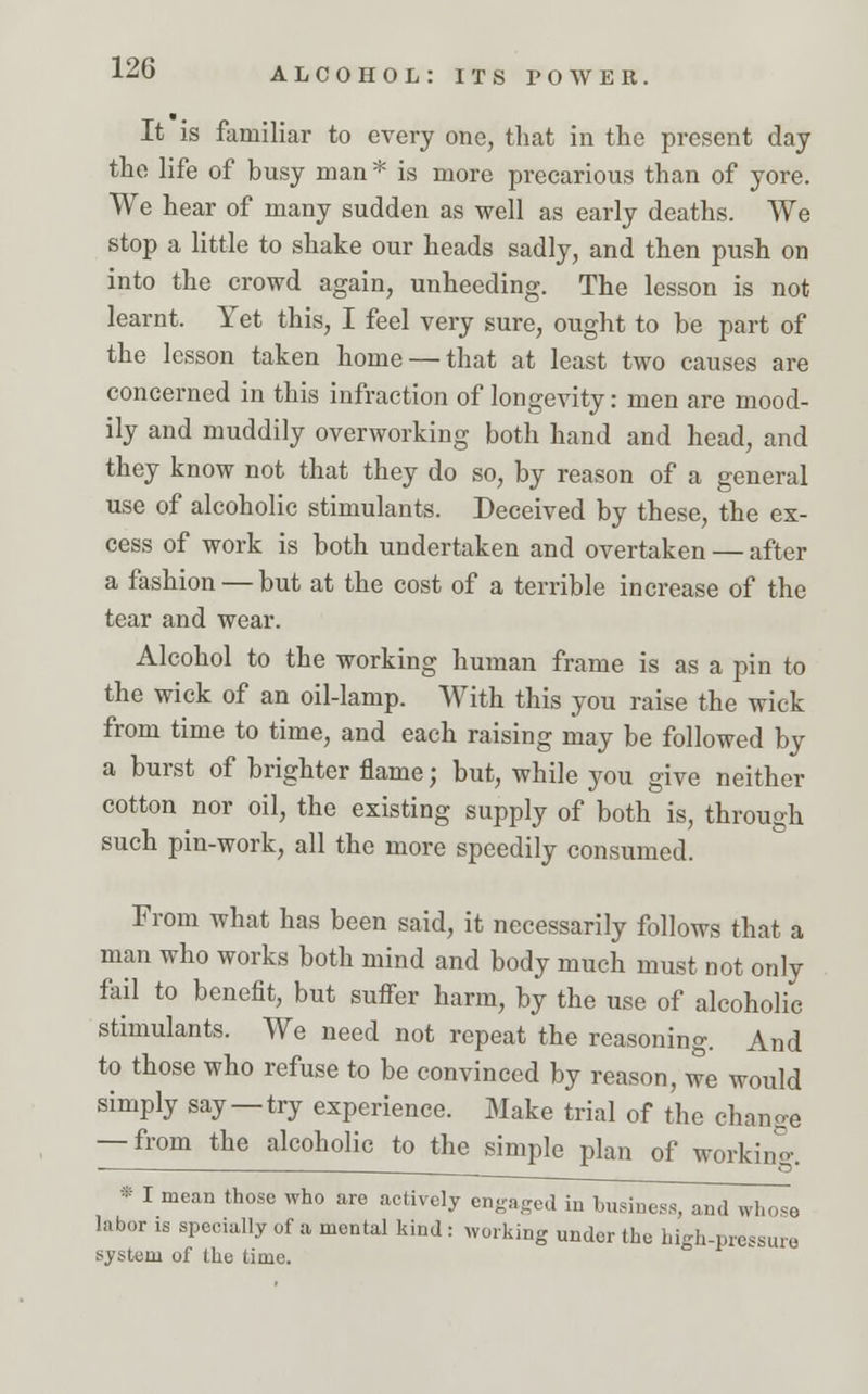 It is familiar to every one, that in the present day the life of busy man * is more precarious than of yore. We hear of many sudden as well as early deaths. We stop a little to shake our heads sadly, and then push on into the crowd again, unheeding. The lesson is not learnt. Yet this, I feel very sure, ought to be part of the lesson taken home — that at least two causes are concerned in this infraction of longevity: men are mood- ily and muddily overworking both hand and head, and they know not that they do so, by reason of a general use of alcoholic stimulants. Deceived by these, the ex- cess of work is both undertaken and overtaken — after a fashion — but at the cost of a terrible increase of the tear and wear. Alcohol to the working human frame is as a pin to the wick of an oil-lamp. With this you raise the wick from time to time, and each raising may be followed by a burst of brighter flame; but, while you give neither cotton nor oil, the existing supply of both is, through such pin-work, all the more speedily consumed. From what has been said, it necessarily follows that a man who works both mind and body much must not only fail to benefit, but suffer harm, by the use of alcoholic stimulants. We need not repeat the reasoning. And to those who refuse to be convinced by reason, we would simply say —try experience. Make trial of the change — from the alcoholic to the simple plan of working. * I mean those who are actively engaged in business, and whose labor is specially of a mental kind : working under the high-pressure system of the time.