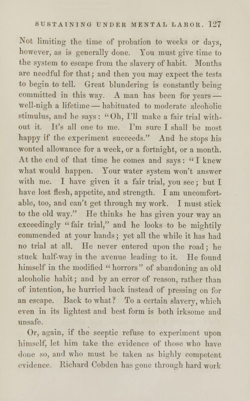 Not limiting the time of probation to weeks or days, however, as is generally done. You must give time to the system to escape from the slavery of habit. Months are needful for that; and then you may expect the tests to begin to tell. Great blundering is constantly being committed in this way. A man has been for years — well-nigh a lifetime — habituated to moderate alcoholic stimulus, and he says: Oh, I'll make a fair trial with- out it. It's all one to me. I'm sure I shall be most happy if the experiment succeeds.'' And he stops his wonted allowance for a week, or a fortnight, or a month. At the end of that time he comes and says:  I knew what would happen. Your water system won't answer with me. I have given it a fair trial, you see; but I have lost flesh, appetite, and strength. I am uncomfort- able, too, and can't get through my work. I must stick to the old way. He thinks he has given your way an exceedingly fair trial, and he looks-to be mightily commended at your hands; yet all the while it has had no trial at all. He never entered upon the road; he stuck half-way in the avenue leading to it. He found himself in the modified horrors of abandoning an old alcoholic habit; and by an error of reason, rather than of intention, he hurried back instead of pressing on for an escape. Back to what ? To a certain slavery, which even in its lightest and best form is both irksome and unsafe. Or, again, if the sceptic refuse to experiment upon himself, let him take the evidence of those who have done so, and who must be taken as highly competent evidence. Richard Cobden has gone through hard work