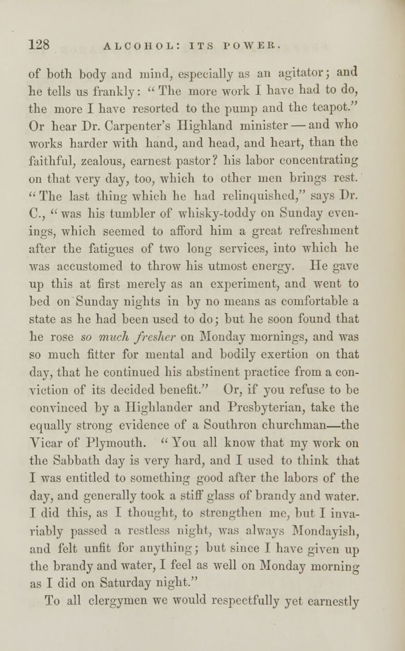 of both body and mind, especially as an agitator; and lie tells us frankly:  The more work I have had to do, the more I have resorted to the pump and the teapot. Or hear Dr. Carpenter's Highland minister — and who works harder with hand, and head, and heart, than the faithful, zealous, earnest pastor ? his labor concentrating on that very day, too, which to other men brings rest.  The last thing which he had relinquished, says Dr. C,  was his tumbler of whisky-toddy on Sunday even- ings, which seemed to afford him a great refreshment after the fatigues of two long services, into which he was accustomed to throw his utmost energy. He gave up this at first merely as an experiment, and went to bed on Sunday nights in by no means as comfortable a state as he had been used to do; but he soon found that he rose so much fresher on Monday mornings, and was so much fitter for mental and bodily exertion on that day, that he continued his abstinent practice from a con- viction of its decided benefit. Or, if you refuse to be convinced by a Highlander and Presbyterian, take the equally strong evidence of a Southron churchman—the Vicar of Plymouth.  You all know that my work on the Sabbath day is very hard, and I used to think that I was entitled to something good after the labors of the day, and generally took a stiff glass of brandy and water. I did this, as I thought, to strengthen me, but I inva- riably passed a restless night, was always Mondayish, and felt unfit for anything; but since I have given up the brandy and water, I feel as well on Monday morning as I did on Saturday night. To all clergymen we would respectfully yet earnestly