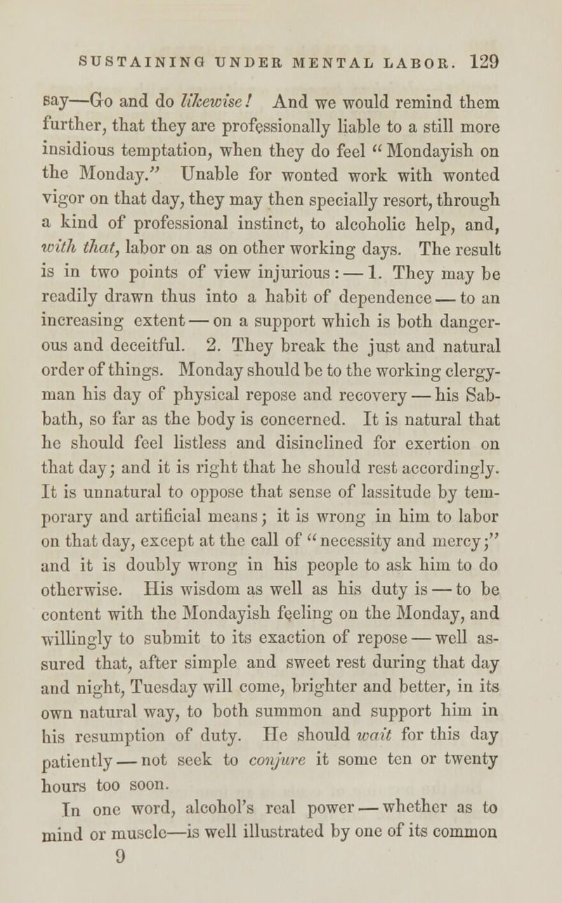 Bay—Go and do likewise! And we would remind them further, that they are professionally liable to a still more insidious temptation, when they do feel  Mondayish on the Monday. Unable for wonted work with wonted vigor on that day, they may then specially resort, through a kind of professional instinct, to alcoholic help, and, with that, labor on as on other working days. The result is in two points of view injurious: — 1. They may be readily drawn thus into a habit of dependence — to an increasing extent — on a support which is both danger- ous and deceitful. 2. They break the just and natural order of things. Monday should be to the working clergy- man his day of physical repose and recovery — his Sab- bath, so far as the body is concerned. It is natural that he should feel listless and disinclined for exertion on that day; and it is right that he should rest accordingly. It is unnatural to oppose that sense of lassitude by tem- porary and artificial means; it is wrong in him to labor on that day, except at the call of necessity and mercy; and it is doubly wrong in his people to ask him to do otherwise. His wisdom as well as his duty is — to be content with the Mondayish feeling on the Monday, and willingly to submit to its exaction of repose — well as- sured that, after simple and sweet rest during that day and night, Tuesday will come, brighter and better, in its own natural way, to both summon and support him in his resumption of duty. He should wait for this day patiently — not seek to conjure it some ten or twenty hours too soon. In one word, alcohol's real power — whether as to mind or muscle—is well illustrated by one of its common 9