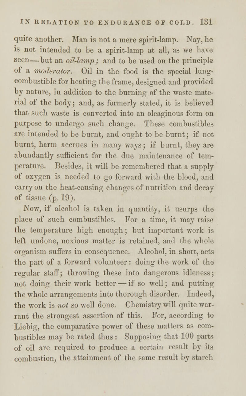 quite another. Man is not a mere spirit-lamp. Nay, he is not intended to be a spirit-lamp at all, as we have seen—but an oil-lamp; and to be used on the principle of a moderator. Oil in the food is the special lung- combustible for heating the frame, designed and provided by nature, in addition to the burning of the waste mate- rial of the body; and, as formerly stated, it is believed that such waste is converted into an oleaginous form on purpose to undergo such change. These combustibles are intended to be burnt, and ought to be burnt; if not burnt, harm accrues in many ways; if burnt, they are abundantly sufficient for the due maintenance of tem- perature. Besides, it will be remembered that a supply of oxygen is needed to go forward with the blood, and carry on the heat-causing changes of nutrition and decay of tissue (p. 19). Now, if alcohol is taken in quantity, it usurps the place of such combustibles. For a time, it may raise the temperature high enough; but important work is left undone, noxious matter is retained, and the whole organism suffers in consequence. Alcohol, in short, acts the part of a forward volunteer: doing the work of the regular staff; throwing these into dangerous idleness; not doing their work better — if so well; and putting the whole arrangements into thorough disorder. Indeed, the work is not so well done. Chemistry will quite war- rant the strongest assertion of this. For, according to Liebig, the comparative power of these matters as com- bustibles may be rated thus: Supposing that 100 parts of oil are required to produce a certain result by its combustion, the attainment of the same result by starch