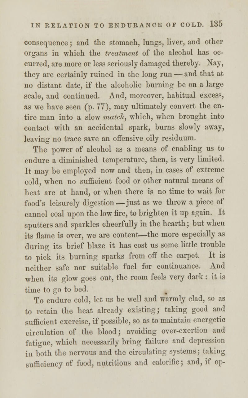 consequence; and the stomach, lungs, liver, and other organs in which the treatment of the alcohol has oc- curred, are more or less seriously damaged thereby. Nay, they are certainly ruined in the long run — and that at no distant date, if the alcoholic burning be on a large scale, and continued. And, moreover, habitual excess, as we have seen (p. 77), may ultimately convert the en- tire man into a slow match, which, when brought into contact with an accidental spark, burns slowly away, leaving no trace save an offensive oily residuum. The power of alcohol as a means of enabling us to endure a diminished temperature, then, is very limited. It may be employed now and then, in cases of extreme cold, when no sufficient food or other natural means of heat are at hand, or when there is no time to wait for food's leisurely digestion—just as we throw a piece of cannel coal upon the low fire, to brighten it up again. It sputters and sparkles cheerfully in the hearth; but when its flame is over, we are content—the more especially as during its brief blaze it has cost us some little trouble to pick its burning sparks from off the carpet. It is neither safe nor suitable fuel for continuance. And when its glow goes out, the room feels very dark : it is time to go to bed. To endure cold, let us be well and warmly clad, so as to retain the heat already existing; taking good and sufficient exercise, if possible, so as to maintain energetic circulation of the blood; avoiding over-exertion and fatigue, which necessarily bring failure and depression in both the nervous and the circulating systems; taking sufficiency of food, nutritious and calorific; and, if op-