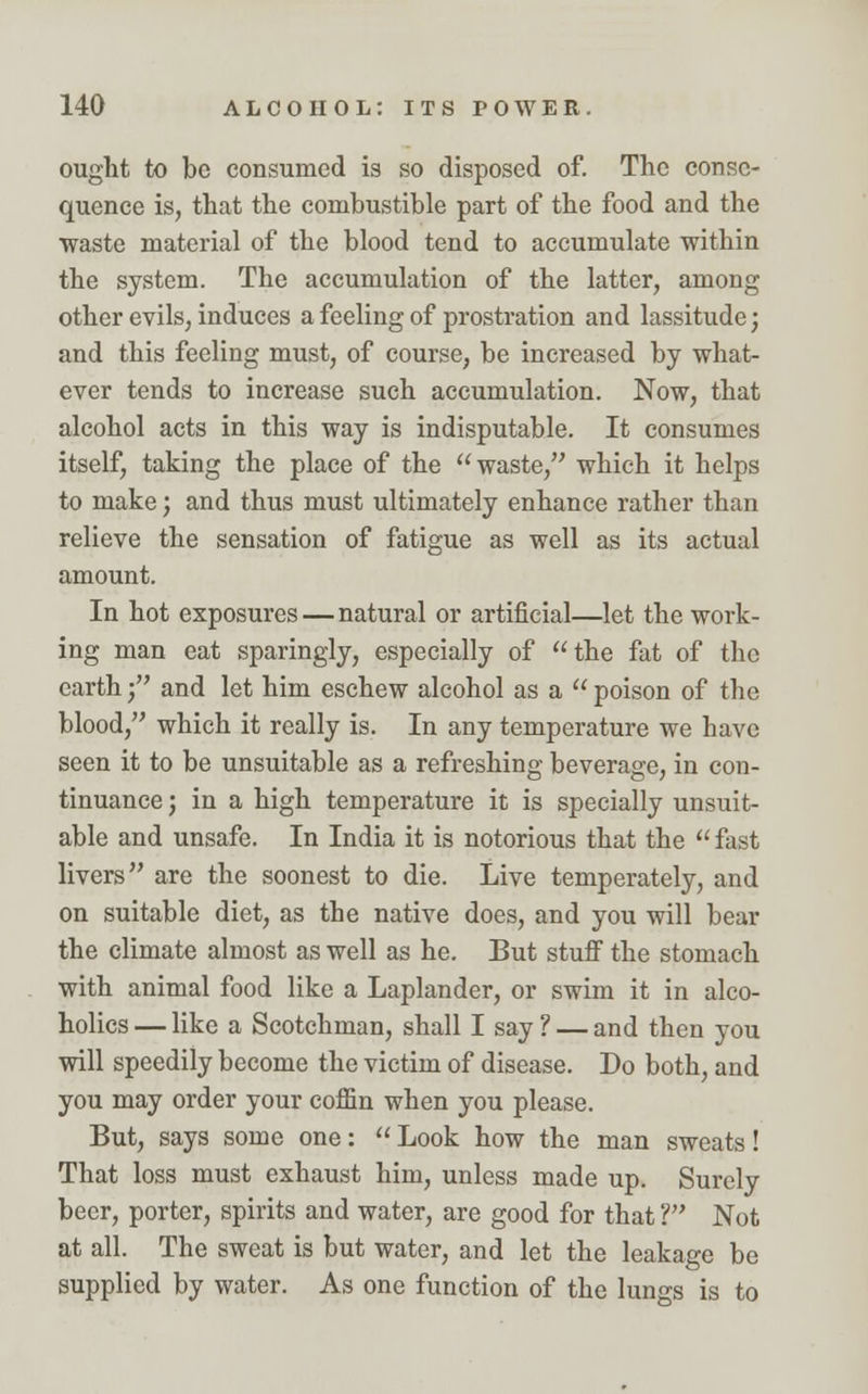ought to be consumed is so disposed of. The conse- quence is, that the combustible part of the food and the waste material of the blood tend to accumulate within the system. The accumulation of the latter, among other evils, induces a feeling of prostration and lassitude; and this feeling must, of course, be increased by what- ever tends to increase such accumulation. Now, that alcohol acts in this way is indisputable. It consumes itself, taking the place of the waste, which it helps to make; and thus must ultimately enhance rather than relieve the sensation of fatigue as well as its actual amount. In hot exposures — natural or artificial—let the work- ing man eat sparingly, especially of the fat of the earth; and let him eschew alcohol as a poison of the blood, which it really is. In any temperature we have seen it to be unsuitable as a refreshing beverage, in con- tinuance ; in a high temperature it is specially unsuit- able and unsafe. In India it is notorious that the  fast livers are the soonest to die. Live temperately, and on suitable diet, as the native does, and you will bear the climate almost as well as he. But stuff the stomach with animal food like a Laplander, or swim it in alco- holics — like a Scotchman, shall I say ? — and then you will speedily become the victim of disease. Do both, and you may order your coffin when you please. But, says some one:  Look how the man sweats! That loss must exhaust him, unless made up. Surely beer, porter, spirits and water, are good for that V Not at all. The sweat is but water, and let the leakage be supplied by water. As one function of the lungs is to