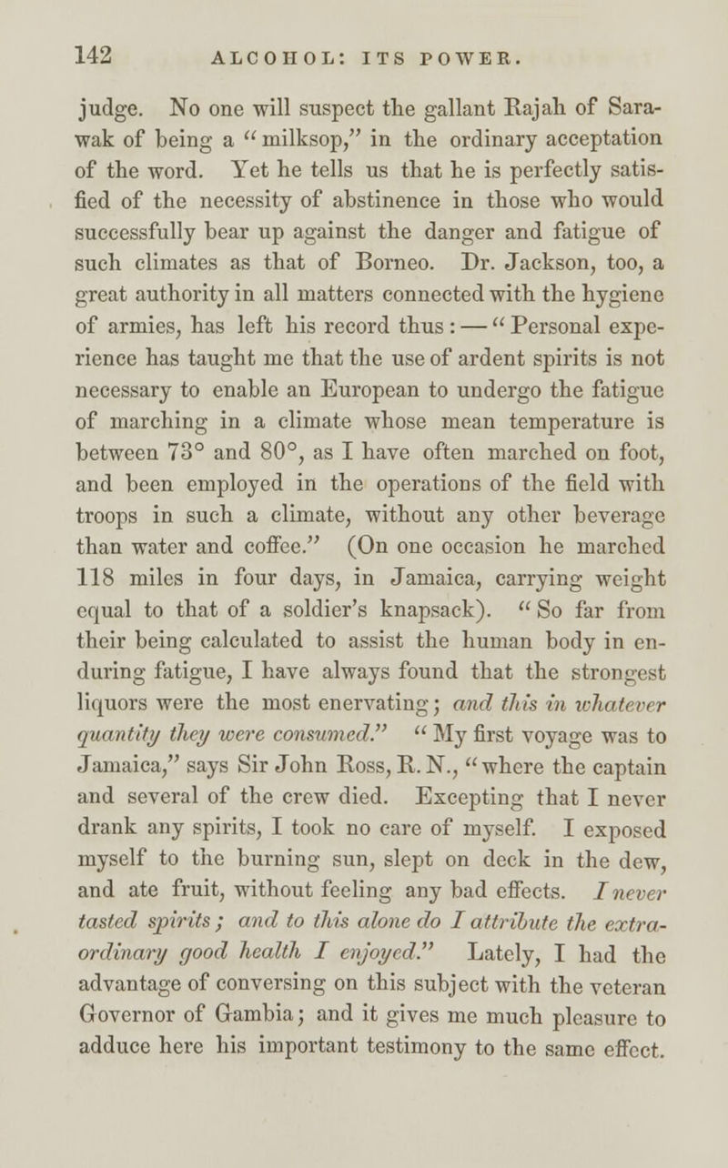 judge. No one will suspect the gallant Rajah of Sara- wak of being a  milksop, in the ordinary acceptation of the word. Yet he tells us that he is perfectly satis- fied of the necessity of abstinence in those who would successfully bear up against the danger and fatigue of such climates as that of Borneo. Dr. Jackson, too, a great authority in all matters connected with the hygiene of armies, has left his record thus : —  Personal expe- rience has taught me that the use of ardent spirits is not necessary to enable an European to undergo the fatigue of marching in a climate whose mean temperature is between 73° and 80°, as I have often marched on foot, and been employed in the operations of the field with troops in such a climate, without any other beverage than water and coffee. (On one occasion he marched 118 miles in four days, in Jamaica, carrying weight equal to that of a soldier's knapsack).  So far from their being calculated to assist the human body in en- during fatigue, I have always found that the strongest liquors were the most enervating; and this in ichatever quantity they were consumed.7'  My first voyage was to Jamaica, says Sir John Ross, R. N., where the captain and several of the crew died. Excepting that I never drank any spirits, I took no care of myself. I exposed myself to the burning sun, slept on deck in the dew, and ate fruit, without feeling any bad effects. I never tasted spirits; and to this alone do I attribute the extra- ordinary good health I enjoyed. Lately, I had the advantage of conversing on this subject with the veteran Governor of Gambia; and it gives me much pleasure to adduce here his important testimony to the same effect.