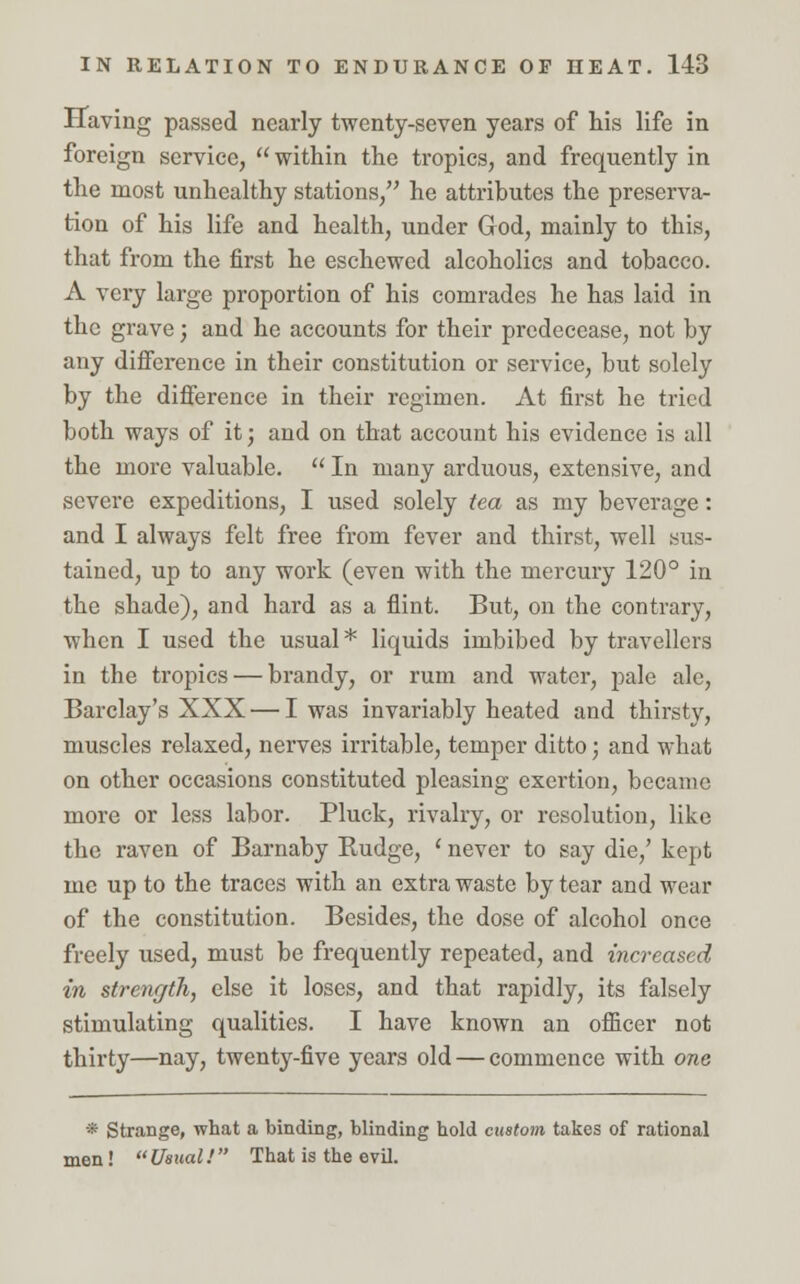 Having passed nearly twenty-seven years of his life in foreign service,  within the tropics, and frequently in the most unhealthy stations, he attributes the preserva- tion of his life and health, under God, mainly to this, that from the first he eschewed alcoholics and tobacco. A very large proportion of his comrades he has laid in the grave; and he accounts for their predecease, not by any difference in their constitution or service, but solely by the difference in their regimen. At first he tried both ways of it; and on that account his evidence is all the more valuable.  In many arduous, extensive, and severe expeditions, I used solely tea as my beverage: and I always felt free from fever and thirst, well sus- tained, up to any work (even with the mercury 120° in the shade), and hard as a flint. But, on the contrary, when I used the usual * liquids imbibed by travellers in the tropics — brandy, or rum and water, pale ale, Barclay's XXX — I was invariably heated and thirsty, muscles relaxed, nerves irritable, temper ditto; and what on other occasions constituted pleasing exertion, became more or less labor. Pluck, rivalry, or resolution, like the raven of Barnaby Kudge, ' never to say die/ kept me up to the traces with an extra waste by tear and wear of the constitution. Besides, the dose of alcohol once freely used, must be frequently repeated, and increased in strength, else it loses, and that rapidly, its falsely stimulating qualities. I have known an officer not thirty—nay, twenty-five years old — commence with one * Strange, what a binding, blinding hold custom takes of rational men !  Usual!  That is the evil.