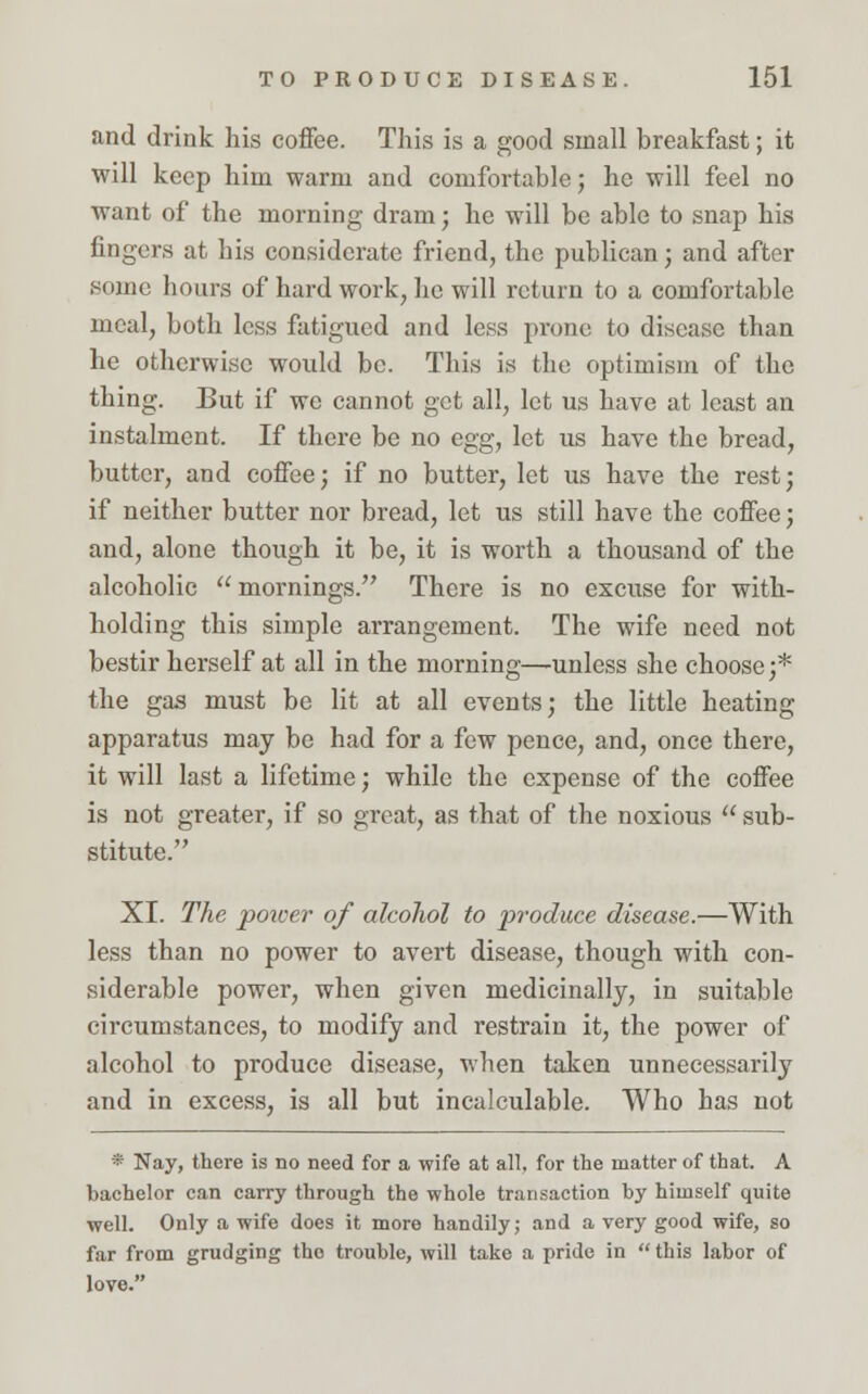 and drink his coffee. This is a good small breakfast; it will keep him warm and comfortable; he will feel no want of the morning dram; he will be able to snap his fingers at his considerate friend, the publican; and after some hours of hard work, lie will return to a comfortable meal, both less fatigued and less prone to disease than he otherwise would be. This is the optimism of the thing. But if we cannot get all, let us have at least an instalment. If there be no egg, let us have the bread, butter, and coffee; if no butter, let us have the rest; if neither butter nor bread, let us still have the coffee; and, alone though it be, it is worth a thousand of the alcoholic mornings. There is no excuse for with- holding this simple arrangement. The wife need not bestir herself at all in the morning—unless she choose;* the gas must be lit at all events; the little heating apparatus may be had for a few pence, and, once there, it will last a lifetime; while the expense of the coffee is not greater, if so great, as that of the noxious  sub- stitute. XI. The poicer of alcohol to produce disease.—With less than no power to avert disease, though with con- siderable power, when given medicinally, in suitable circumstances, to modify and restrain it, the power of alcohol to produce disease, when taken unnecessarily and in excess, is all but incalculable. Who has not * Nay, there is no need for a wife at all, for the matter of that. A bachelor can carry through the whole transaction by himself quite well. Only a wife does it more handily; and a very good wife, so far from grudging tho trouble, will take a pride in this labor of love.