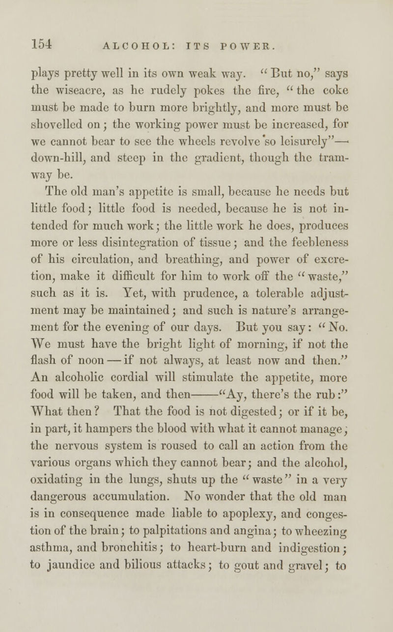 plays pretty well in its own weak way.  But no, says the wiseacre, as he rudely pokes the fire,  the coke must be made to burn more brightly, and more must be shovelled on; the working power must be increased, for we cannot bear to see the wheels revolve so leisurely—■ down-hill, and steep in the gradient, though the train- way be. The old man's appetite is small, because he needs but little food; little food is needed, because he is not in- tended for much work; the little work he does, produces more or less disintegration of tissue; and the feebleness of his circulation, and breathing, and power of excre- tion, make it difficult for him to work off the  waste, such as it is. Yet, with prudence, a tolerable adjust- ment may be maintained; and such is nature's arrange- ment for the evening of our days. But you say:  No. We must have the bright light of morning, if not the flash of noon — if not always, at least now and then. An alcoholic cordial will stimulate the appetite, more food will be taken, and then Ay, there's the rub: What then ? That the food is not digested; or if it be, in part, it hampers the blood with what it cannot manage, the nervous system is roused to call an action from the various organs which they cannot bear; and the alcohol, oxidating in the lungs, shuts up the  waste  in a very dangerous accumulation. No wonder that the old man is in consequence made liable to apoplexy, and conges- tion of the brain; to palpitations and angina; to wheezing asthma, and bronchitis; to heart-burn and indigestion; to jaundice and bilious attacks; to gout and gravel; to