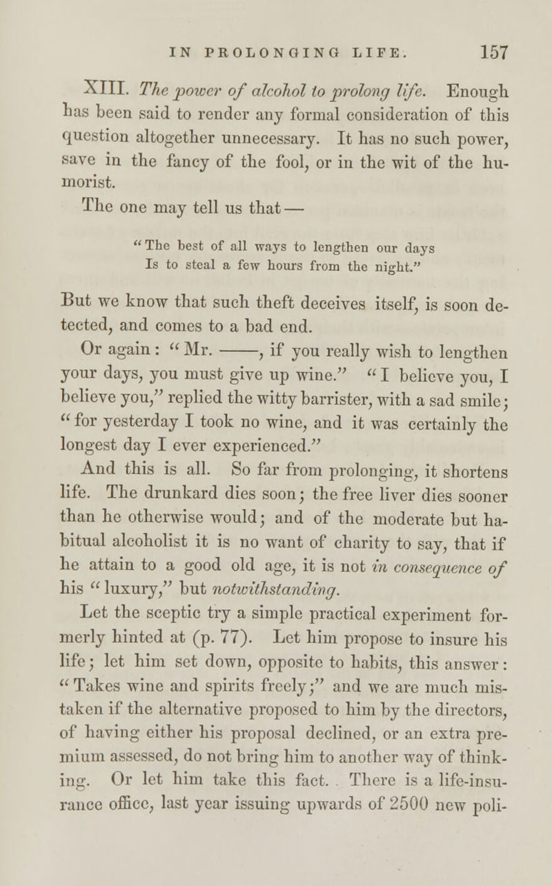 XIII. The power of alcohol to prolong life. Enough has been said to render any formal consideration of this question altogether unnecessary. It has no such power, save in the fancy of the fool, or in the wit of the hu- morist. The one may tell us that —  The best of all ways to lengthen our days Is to steal a few hours from the night. But we know that such theft deceives itself, is soon de- tected, and comes to a bad end. Or again :  Mr. , if you really wish to lengthen your days, you must give up wine.  I believe you, I believe you, replied the witty barrister, with a sad smile;  for yesterday I took no wine, and it was certainly the longest day I ever experienced. And this is all. So far from prolonging, it shortens life. The drunkard dies soon; the free liver dies sooner than he otherwise would; and of the moderate but ha- bitual alcoholist it is no want of charity to say, that if he attain to a good old age, it is not in consequence of his  luxury, but notwithstanding. Let the sceptic try a simple practical experiment for- merly hinted at (p. 77). Let him propose to insure his life; let him set down, opposite to habits, this answer:  Takes wine and spirits freely; and we are much mis- taken if the alternative proposed to him by the directors, of having either his proposal declined, or an extra pre- mium assessed, do not bring him to another way of think- ing. Or let him take this fact. There is a life-insu- rance office, last year issuing upwards of 2500 new poli-