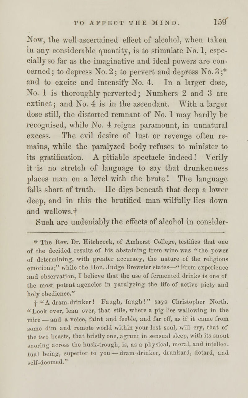 TO AFFECT THE MIND. 15ST Now, the well-ascertained effect of alcohol, when taken in any considerable quantity, is to stimulate No. 1, espe- cially so far as the imaginative and ideal powers are con- cerned ; to depress No. 2; to pervert and depress No. 3 j* and to excite and intensify No. 4. In a larger dose, No. 1 is thoroughly perverted; Numbers 2 and 3 are extinct; and No. 4 is in the ascendant. With a larger dose still, the distorted remnant of No. 1 may hardly be recognised, while No. 4 reigns paramount, in unnatural excess. The evil desire of lust or revenge often re- mains, while the paralyzed body refuses to minister to its gratification. A pitiable spectacle indeed! Verily it is no stretch of language to say that drunkenness places man on a level with the brute! The language falls short of truth. He digs beneath that deep a lower deep, and in this the brutified man wilfully lies down and wallows.f Such are undeniably the effects of alcohol in consider- * The Rev. Dr. Hitchcock, of Amherst College, testifies that one of the decided results of his abstaining from wine was  the power of determining, with greater accuracy, the nature of the religious emotions; while the Hon. Judge Brewster states—From experience and observation, I believe that the use of fermented drinks is one of the most potent agencies in paralyzing the life of active piety and holy obedience. + A dram-drinker! Faugh, faugh! says Christopher North.  Look over, lean over, that stile, where a pig lies wallowing in the mire — and a voice, faint and feeble, and far off, as if it came from some dim and remote world within your lost soul, will cry, that of the two beast?, that bristly one, agrunt in sensual sleep, with its snout snoring across the husk-trough, is, as a physical, moral, and intellec- tual being, superior to you — dram-drinker, drunkard, dotard, and self-doomed.