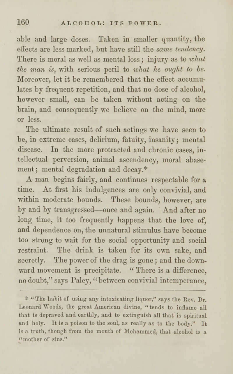 able and large doses. Taken in smaller quantity, the effects are less marked, but have still the same tendency. There is moral as well as mental loss; injury as to what the man is, with serious peril to tchat he ought to he. Moreover, let it be remembered that the effect accumu- lates by frequent repetition, and that no dose of alcohol, however small, can be taken without acting on the brain, and consequently we believe on the mind, more or less. The ultimate result of such actings we have seen to be, in extreme cases, delirium, fatuity, insanity; mental disease. In the more protracted and chronic cases, in- tellectual perversion, animal ascendency, moral abase- ment; mental degradation and decay.* A man begins fairly, and continues respectable for a time. At first his indulgences are only convivial, and within moderate bounds. These bounds, however, are by and by transgressed—once and again. And after no long time, it too frequently happens that the love of, and dependence on, the unnatural stimulus have become too strong to wait for the social opportunity and social restraint. The drink is taken for its own sake, and secretly. The power of the drag is gone; and the down- ward movement is precipitate.  There is a difference, no doubt, says Paley, between convivial intemperance, * The habit of using any intoxicating liquor, says the Rev. Dr. Leonard Woods, the great American divine, tends to inflame all that is depraved and earthly, and to extinguish all that is spiritual and holy. It is a poison to the soul, as really as to the body. It is a truth, though from the mouth of Mohammed, that alcohol is a mother of sins.