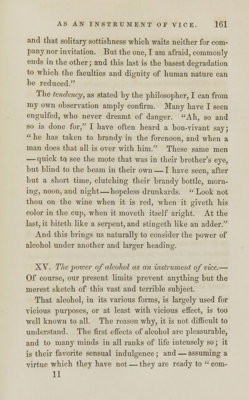 and that solitary sottishness which waits neither for com- pany nor invitation. But the one, I am afraid, commonly ends in the other; and this last is the basest degradation to which the faculties and dignity of human nature can be reduced. The tendency, as stated by the philosopher, I can from my own observation amply confirm. Many have I seen engulfed, who never dreamt of danger. Ah, so and so is done for, I have often heard a bon-vivant say;  he has taken to brandy in the forenoon, and when a man does that all is over with him. These same men — quick tq see the mote that was in their brother's eye, but blind to the beam in their own — I have seen, after but a short time, clutching their brandy bottle, morn- ing, noon, and night—hopeless drunkards. Look not thou on the wine when it is red, when it giveth his color in the cup, when it moveth itself aright. At the last, it biteth like a serpent, and stingeth like an adder. And this brings us naturally to consider the power of alcohol under another and larger heading. XV. The power of alcohol as an instrument of vice.— Of course, our present limits prevent anything but the merest sketch of this vast and terrible subject. That alcohol, in its various forms, is largely used for vicious purposes, or at least with vicious effect, is too well known to all. The reason why, it is not difficult to understand. The first effects of alcohol are pleasurable, and to many minds in all ranks of life intensely so; it is their favorite sensual indulgence; and — assuming a virtue which they have not — they are ready to  com- 11
