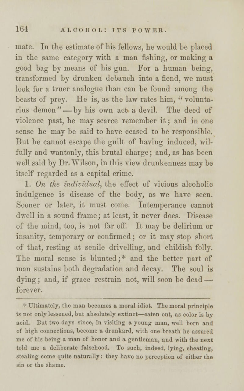 mate. In the estimate of his fellows, he would be placed in the same category with a man fishing, or making a good bag by means of his gun. For a human being, transformed by drunken debauch into a fiend, we must look for a truer analogue than can be found among the beasts of prey. He is, as the law rates him,  volunta- rius demon — by his own act a devil. The deed of violence past, he may scarce remember it; and in one sense he may be said to have ceased to be responsible. But he cannot escape the guilt of having induced, wil- fully and wantonly, this brutal charge; and, as has been well said by Dr. Wilson, in this view drunkenness may be itself regarded as a capital crime. 1. On the individual, the effect of vicious alcoholic indulgence is disease of the body, as we have seen. Sooner or later, it must come. Intemperance cannot dwell in a sound frame; at least, it never does. Disease of the mind, too, is not far off. It may be delirium or insanity, temporary or confirmed; or it may stop short of that, resting at senile drivelling, and childish folly. The moral sense is blunted;* and the better part of man sustains both degradation and decay. The soul is dying; and, if grace restrain not, will soon be dead — forever. * Ultimately, the man becomes a moral idiot. The moral principle is not only lessened, but absolutely extinct—eaten out, as color is by acid. But two days since, in visiting a young man, well born and of high connections, become a drunkard, with one breath he assured me of his being a man of honor and a gentleman, and with the next told me a deliberate falsehood. To such, indeed, lying, cheating, stealing come quite naturally: they have no perception of either the sin or the shame.