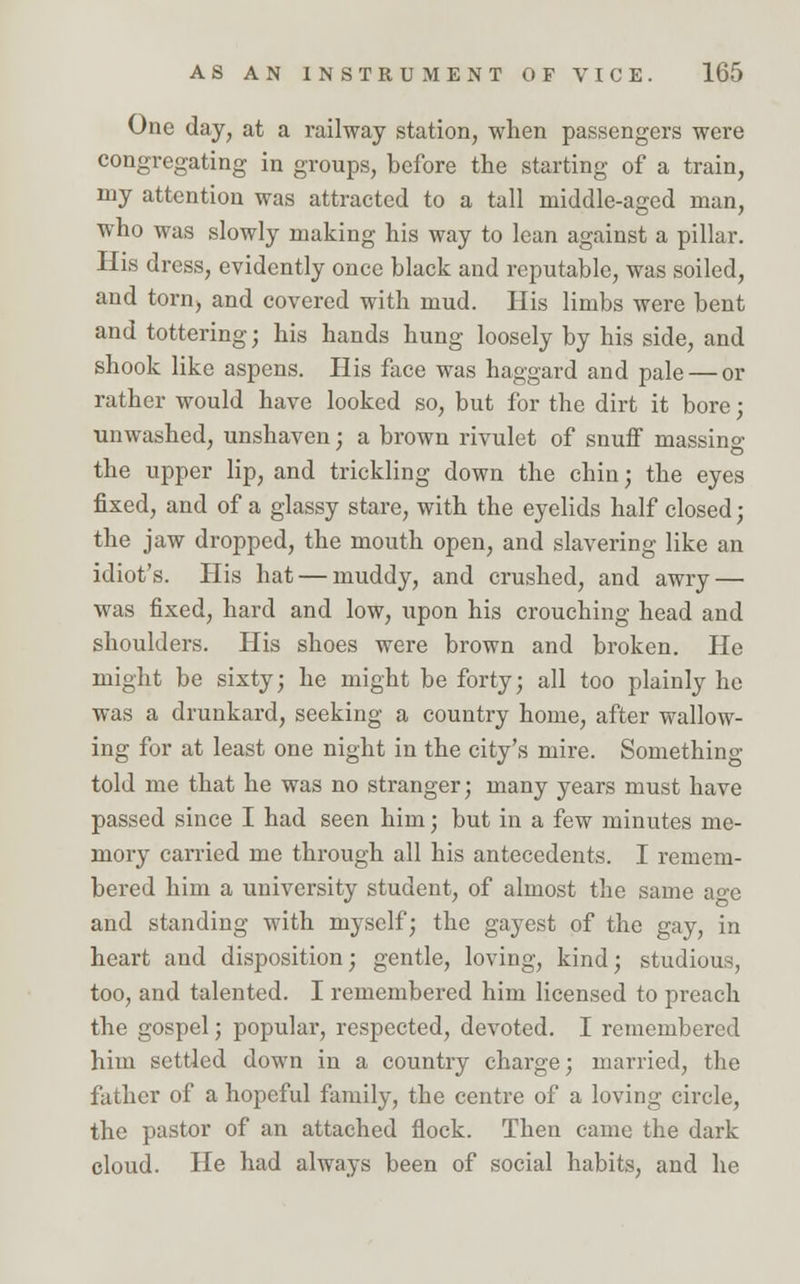 One day, at a railway station, when passengers were congregating in groups, before the starting of a train, my attention was attracted to a tall middle-aged man, who was slowly making his way to lean against a pillar. His dress, evidently once black and reputable, was soiled, and torn, and covered with mud. His limbs were bent and tottering; his hands hung loosely by his side, and shook like aspens. His face was haggard and pale — or rather would have looked so, but for the dirt it bore; unwashed, unshaven; a brown rivulet of snuff massino- the upper lip, and trickling down the chin; the eyes fixed, and of a glassy stare, with the eyelids half closed; the jaw dropped, the mouth open, and slavering like an idiot's. His hat — muddy, and crushed, and awry — was fixed, hard and low, upon his crouching head and shoulders. His shoes were brown and broken. He might be sixty; he might be forty; all too plainly he was a drunkard, seeking a country home, after wallow- ing for at least one night in the city's mire. Something- told me that he was no stranger; many years must have passed since I had seen him; but in a few minutes me- mory carried me through all his antecedents. I remem- bered him a university student, of almost the same a°-e and standing with myself; the gayest of the gay, in heart and disposition; gentle, loving, kind; studious, too, and talented. I remembered him licensed to preach the gospel; popular, respected, devoted. I remembered him settled down in a country charge; married, the father of a hopeful family, the centre of a loving circle, the pastor of an attached flock. Then came the dark cloud. He had always been of social habits, and he