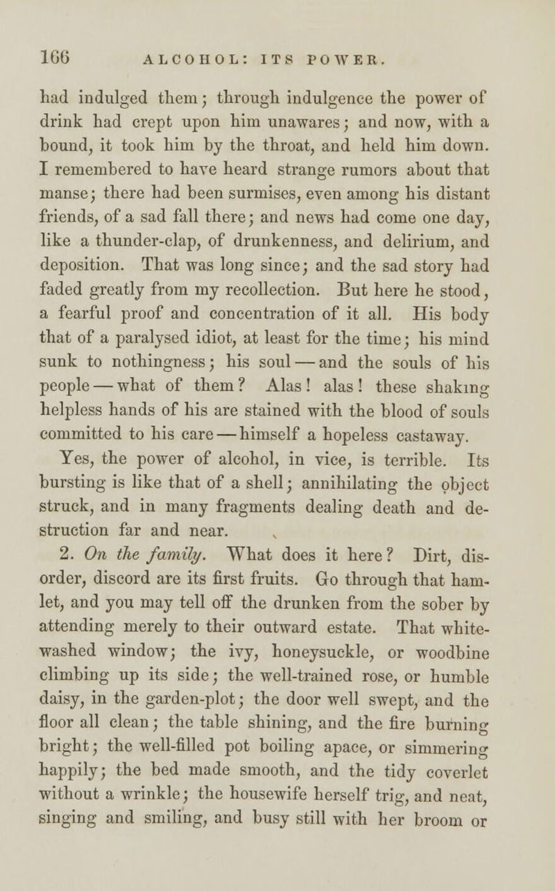 had indulged them; through indulgence the power of drink had crept upon him unawares; and now, with a hound, it took him by the throat, and held him down. I remembered to have heard strange rumors about that manse; there had been surmises, even among his distant friends, of a sad fall there; and news had come one day, like a thunder-clap, of drunkenness, and delirium, and deposition. That was long since; and the sad story had faded greatly from my recollection. But here he stood, a fearful proof and concentration of it all. His body that of a paralysed idiot, at least for the time; his mind sunk to nothingness; his soul — and the souls of his people — what of them ? Alas ! alas ! these shaking helpless hands of his are stained with the blood of souls committed to his care — himself a hopeless castaway. Yes, the power of alcohol, in vice, is terrible. Its bursting is like that of a shell; annihilating the object struck, and in many fragments dealing death and de- struction far and near. 2. On the family. What does it here ? Dirt, dis- order, discord are its first fruits. Go through that ham- let, and you may tell off the drunken from the sober by attending merely to their outward estate. That white- washed window; the ivy, honeysuckle, or woodbine climbing up its side; the well-trained rose, or humble daisy, in the garden-plot; the door well swept, and the floor all clean; the table shining, and the fire burning bright; the well-filled pot boiling apace, or simmering happily; the bed made smooth, and the tidy coverlet without a wrinkle; the housewife herself trig, and neat, singing and smiling, and busy still with her broom or