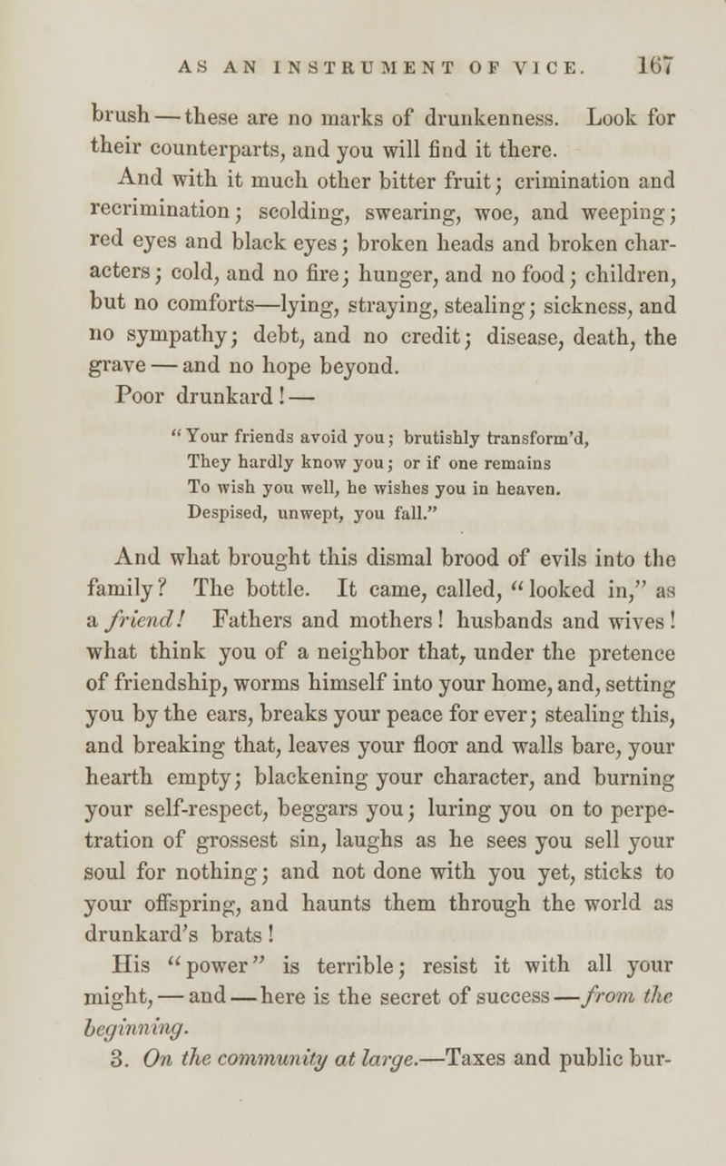 brush — these are no marks of drunkenness. Look for their counterparts, and you will find it there. And with it much other bitter fruit; crimination and recrimination; scolding, swearing, woe, and weeping; red eyes and black eyes; broken heads and broken char- acters; cold, and no fire; hunger, and no food; children, but no comforts—lying, straying, stealing; sickness, and no sympathy; debt, and no credit; disease, death, the grave — and no hope beyond. Poor drunkard! — Your friends avoid you; brutishly transform'd, They hardly know you; or if one remains To wish you well, he wishes you in heaven. Despised, unwept, you fall. And what brought this dismal brood of evils into the family ? The bottle. It came, called,  looked in, as a friend! Fathers and mothers! husbands and wives! what think you of a neighbor thatr under the pretence of friendship, worms himself into your home, and, setting you by the ears, breaks your peace for ever; stealing this, and breaking that, leaves your floor and walls bare, your hearth empty; blackening your character, and burning your self-respect, beggars you; luring you on to perpe- tration of grossest sin, laughs as he sees you sell your soul for nothing; and not done with you yet, sticks to your offspring, and haunts them through the world as drunkard's brats! His power is terrible; resist it with all your might, — and — here is the secret of success—from the beginning. 3. On the community at large.—Taxes and public bur-