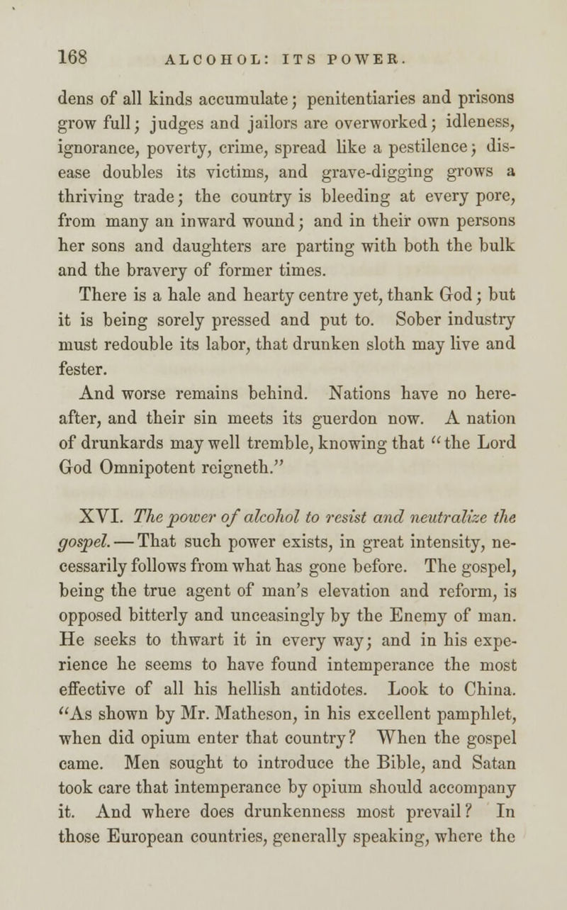 dens of all kinds accumulate; penitentiaries and prisons grow full; judges and jailors are overworked; idleness, ignorance, poverty, crime, spread like a pestilence; dis- ease doubles its victims, and grave-digging grows a thriving trade; the country is bleeding at every pore, from many an inward wound; and in their own persons her sons and daughters are parting with both the bulk and the bravery of former times. There is a hale and hearty centre yet, thank God; but it is being sorely pressed and put to. Sober industry must redouble its labor, that drunken sloth may live and fester. And worse remains behind. Nations have no here- after, and their sin meets its guerdon now. A nation of drunkards may well tremble, knowing that  the Lord God Omnipotent reigneth. XVI. The power of alcohol to resist and neutralize the gospel. — That such power exists, in great intensity, ne- cessarily follows from what has gone before. The gospel, being the true agent of man's elevation and reform, is opposed bitterly and unceasingly by the Enemy of man. He seeks to thwart it in every way; and in his expe- rience he seems to have found intemperance the most effective of all his hellish antidotes. Look to China. As shown by Mr. Matheson, in his excellent pamphlet, when did opium enter that country? When the gospel came. Men sought to introduce the Bible, and Satan took care that intemperance by opium should accompany it. And where does drunkenness most prevail ? In those European countries, generally speaking, where the